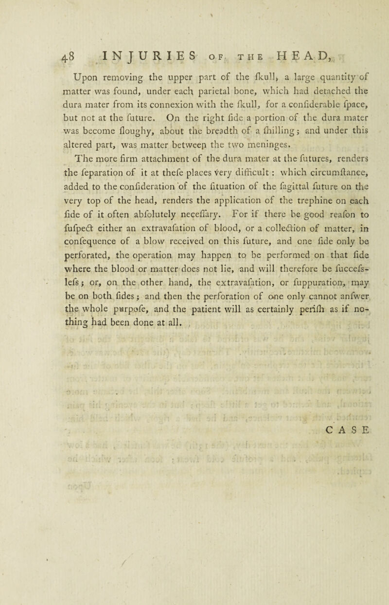 Upon removing the upper part of the fku1!, a large quantity of matter was found, under each parietal bone, which had detached the dura mater from its connexion with the fkull, for a confiderable fpace, but not at the future. On the right fide a portion of the dura mater was become doughy, about the breadth of a {hilling and under this altered part, was matter between the two meninges. The more firm attachment of the dura mater at the futures, renders the feparation of it at thefe places very difficult : which circumfiance, added to the confideration of the fituation of the fagittal future on the very top of the head, renders the application of the trephine on each fide of it often abfolutely neceflary. For if there be good reafon to fufpeCt either an extravafation of blood, or a collection of matter, in confequence of a blow received on this future, and one fide only be perforated, the operation may happen to be performed on that fide where the blood or matter does not lie, and will therefore be fuccefs- lefs; or, on the other hand, the extravafation, or fuppuration, may be on both fides; and then the perforation of o*ne only cannot anfwer the whole purpofe, and the patient will as certainly periffi as if no¬ thing had been done at all.