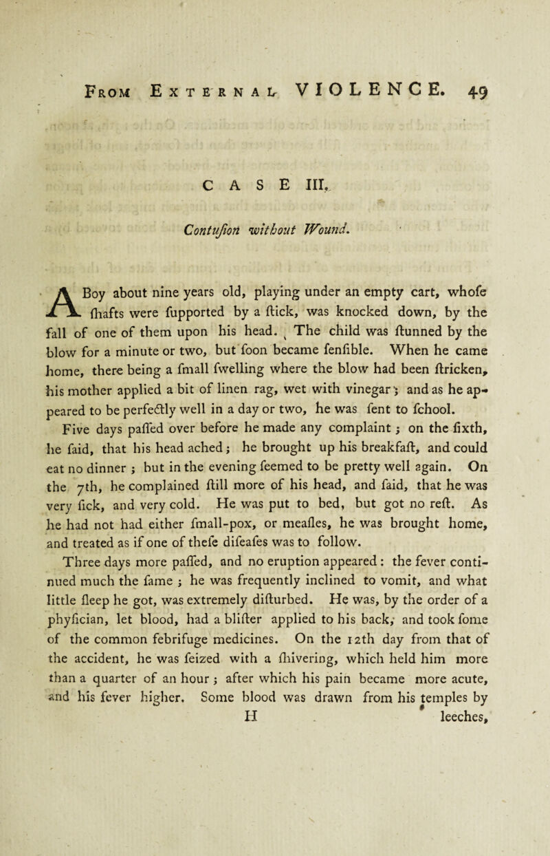 F CASE III, Contujiort without Wound. A Boy about nine years old, playing under an empty cart, whole fhafts were fupported by a (tick, was knocked down, by the fall of one of them upon his head. x The child was ftunned by the blow for a minute or two, but foon became fenfible. When he came home, there being a fmall fwelling where the blow had been ftricken, his mother applied a bit of linen rag, wet with vinegar} and as he ap¬ peared to be perfectly well in a day or two, he was fent to fchool. Five days palled over before he made any complaint; on the fixth, he faid, that his head ached; he brought up his breakfaft, and could eat no dinner ; but in the evening feemed to be pretty well again. On the 7th, he complained hill more of his head, and faid, that he was very fick, and very cold. He was put to bed, but got no reft. As he had not had either fmall-pox, or meafles, he was brought home, and treated as if one of thefe difeafes was to follow. Three days more pafted, and no eruption appeared : the fever conti¬ nued much the fame ; he was frequently inclined to vomit, and what little fleep he got, was extremely difturbed. He was, by the order of a phyiician, let blood, had a blifter applied to his back,' and took fome of the common febrifuge medicines. On the 12th day from that of the accident, he was feized with a fhivering, which held him more than a quarter of an hour ; after which his pain became more acute, and his fever higher. Some blood was drawn from his temples by H . leeches.