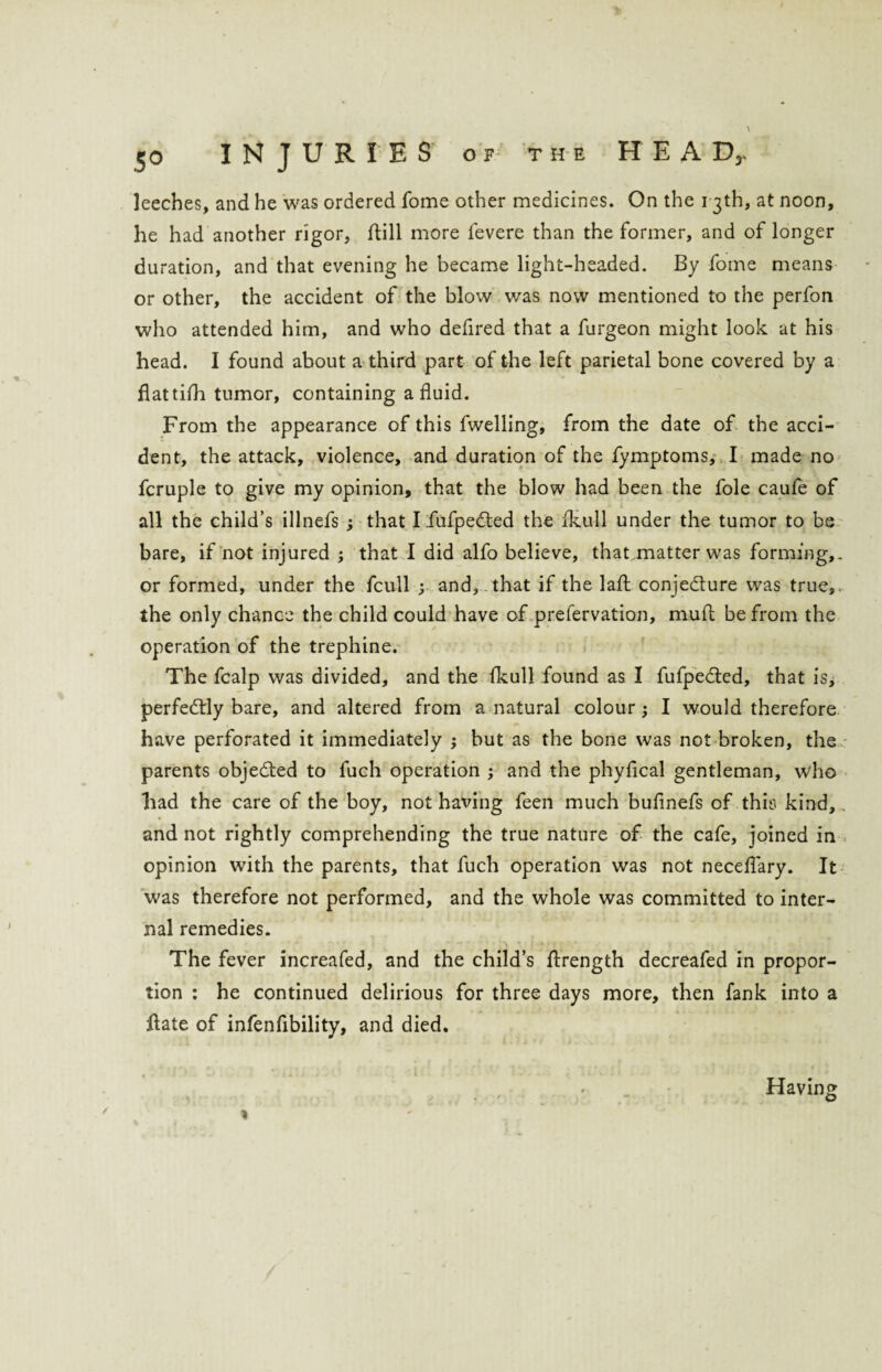 leeches, and he was ordered fome other medicines. On the 13th, at noon, he had another rigor, Hill more fevere than the former, and of longer duration, and that evening he became light-headed. By fome means or other, the accident of the blow was now mentioned to the perfon who attended him, and who defired that a furgeon might look at his head. I found about a third part of the left parietal bone covered by a flat tifli tumor, containing a fluid. From the appearance of this fwelling, from the date of the acci¬ dent, the attack, violence, and duration of the fymptoms, I made no fcruple to give my opinion, that the blow had been the foie caufe of all the child’s illnefs ; that I fufpedted the fkull under the tumor to be bare, if not injured ; that I did alfo believe, thatjnatter was forming,, or formed, under the fcull 3 and, that if the laft conjecture was true, the only chance the child could have of prefervation, mud be from the operation of the trephine. The fcalp was divided, and the fkull found as I fufpedled, that is, perfectly bare, and altered from a natural colour; I would therefore have perforated it immediately ; but as the bone was not broken, the parents objected to fuch operation ; and the phyfical gentleman, who liad the care of the boy, not having feen much bufinefs of this kind, . and not rightly comprehending the true nature of the cafe, joined in opinion with the parents, that fuch operation was not neceflary. It was therefore not performed, and the whole was committed to inter¬ nal remedies. The fever increafed, and the child’s Hrength decreafed in propor¬ tion : he continued delirious for three days more, then fank into a Hate of infen Ability, and died. Having