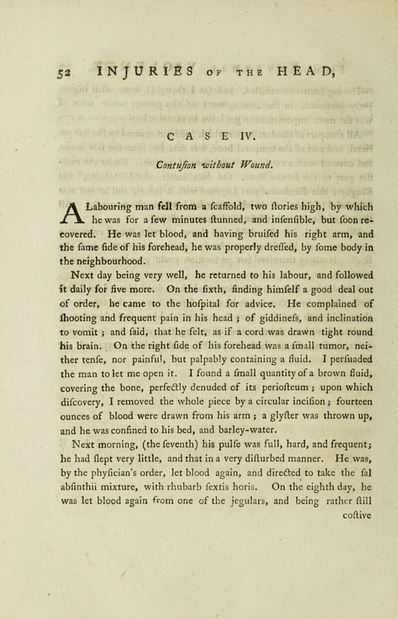 CASE IV. Contufion <without Wound. A Labouring man fell from a fcaffold, two flories high, by which he was for a few minutes {tunned, and infenfible, but foon re¬ covered. He was let blood, and having bruifed his right arm, and the fame fide of his forehead, he was properly dreffed, by fome body in the neighbourhood. Next day being very well, he returned to his labour, and followed it daily for five more. On the fixth, finding himfelf a good deal out of order, he came to the hofpital for advice. He complained of {hooting and frequent pain in his head ; of giddinefs, and inclination to vomit ; and faid, that he felt, as if a cord was drawn tight round his brain. On the right fide of his forehead was a fmall tumor, nei¬ ther tenfe, nor painful, but palpably containing a fluid. I perfuaded the man to let me open it. I found a fmall quantity of a brown fluid, covering the bone, perfectly denuded of its periofteum ; upon which difcovery, I removed the whole piece by a circular incifion ; fourteen ounces of blood were drawn from his arm ; a glyfter was thrown up, and he was confined to his bed, and barley-water. Next morning, (the feventh) his pulfe was full, hard, and frequent; he had flept very little, and that in a very diflurbed manner. He was, by the phyfician’s order, let blood again, and diredted to take the fal abfinthii mixture, with rhubarb fextis horis. On the eighth day, he was let blood again from one of the jegulars, and being rather flill coftive ✓