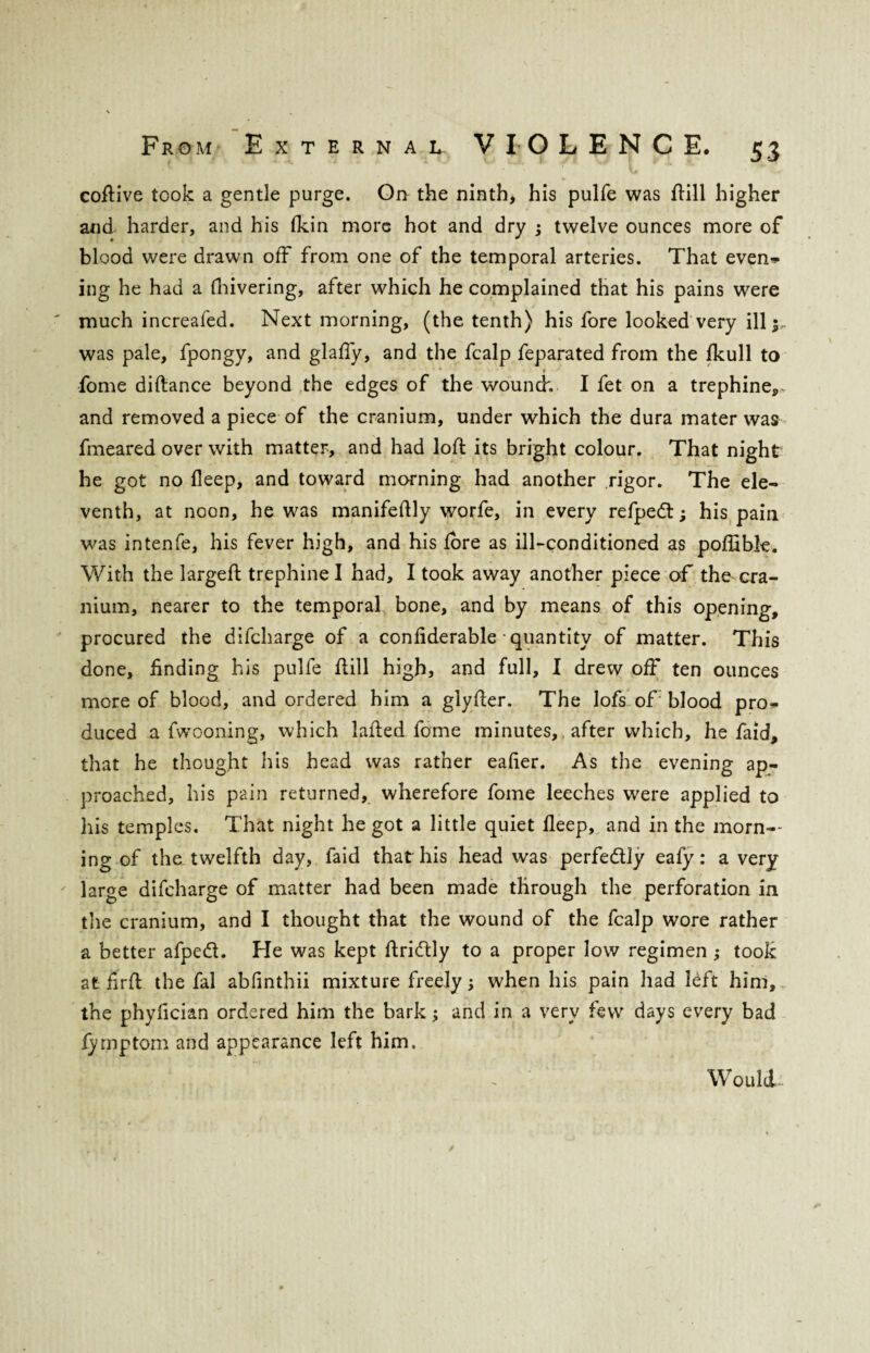 coftive took a gentle purge. On the ninth, his pulfe was ftill higher and harder, and his fkin more hot and dry ; twelve ounces more of blood were drawn off from one of the temporal arteries. That even* ing he had a {hivering, after which he complained that his pains were much increafed. Next morning, (the tenth) his fore looked very ill was pale, fpongy, and glafiy, and the fcalp feparated from the fkull to ■ * • fome difiance beyond the edges of the wounck I fet on a trephine, and removed a piece of the cranium, under which the dura mater was fmeared over with matter, and had loft its bright colour. That night he got no fleep, and toward morning had another rigor. The ele- venth, at noon, he was manifeftly worfe, in every refped; his pain was intenfe, his fever high, and his lore as ill-conditioned as poftible. With the largeft trephine I had, I took away another piece of the cra¬ nium, nearer to the temporal bone, and by means of this opening, procured the difcharge of a confiderable quantity of matter. This done, finding his pulfe ftill high, and full, I drew off ten ounces more of blood, and ordered him a glyfter. The lofs of blood pro* duced a fwooning, which lafted fome minutes,, after which, he faid, that he thought his head was rather eafier. As the evening ap¬ proached, his pain returned, wherefore fome leeches were applied to his temples. That night he got a little quiet fleep, and in the morn¬ ing of the twelfth day, faid that his head was perfectly eafy: a very- large difcharge of matter had been made through the perforation in the cranium, and I thought that the wound of the fcalp wore rather a better afped. He was kept ftridly to a proper low regimen ; took at firft the fal abfinthii mixture freely •, when his pain had left him, the phyfician ordered him the bark and in a very few days every bad lymptom and appearance left him. Would