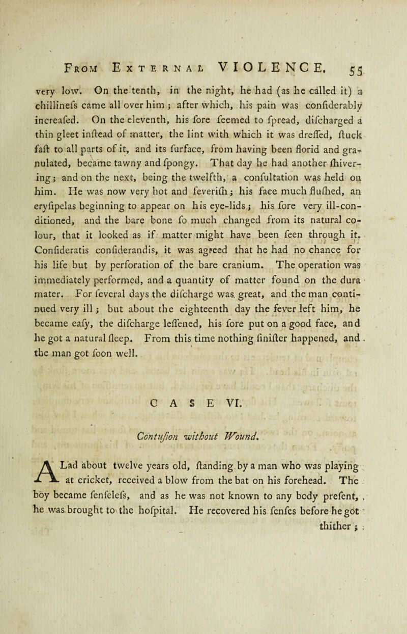 very low. On the tenth, in the night, he had (as he called it) a chillinefs came all over him 5 after which, his pain was confiderably increafed. On the eleventh, his fore feemed to fpread, difcharged a thin gleet inflead of matter, the lint with which it was drefled, /luck fail to all parts of it, and its furface, from having been florid and gra¬ nulated, became tawny and fpongy. That day he had another fliiver- ing; and on the next, being the twelfth, a confutation was held on him. He was now very hot and feverifli; his face much flufhed, an eryflpelas beginning to appear on his eye-lids ; his fore very ill-con¬ ditioned, and the bare bone fo much changed from its natural co¬ lour, that it looked as if matter might have been feen through it. Conflderatis conflderandis, it was agreed that he had no chance for his life but by perforation of the bare cranium. The operation was immediately performed, and a quantity of matter found on the dura mater. For feveral days the diichargC was. great, and the man conti¬ nued very ill 5 but about the eighteenth day the fever left him, he became eafy, the difcharge leflened, his fore put on a good face, and he got a natural fleep. From this time nothing iinifter happened, and . 1 the man got foon well. CASE VL * • ' . * t * Ccntufion •without Wound. A Lad about twelve years old, /landing, by a man who was playing at cricket, received a blow from the bat on his forehead. The boy became fenfelefs, and as he was not known to any body prefent, , he was brought to the hofpital. He recovered his fenfes before he gotu thither $ ;