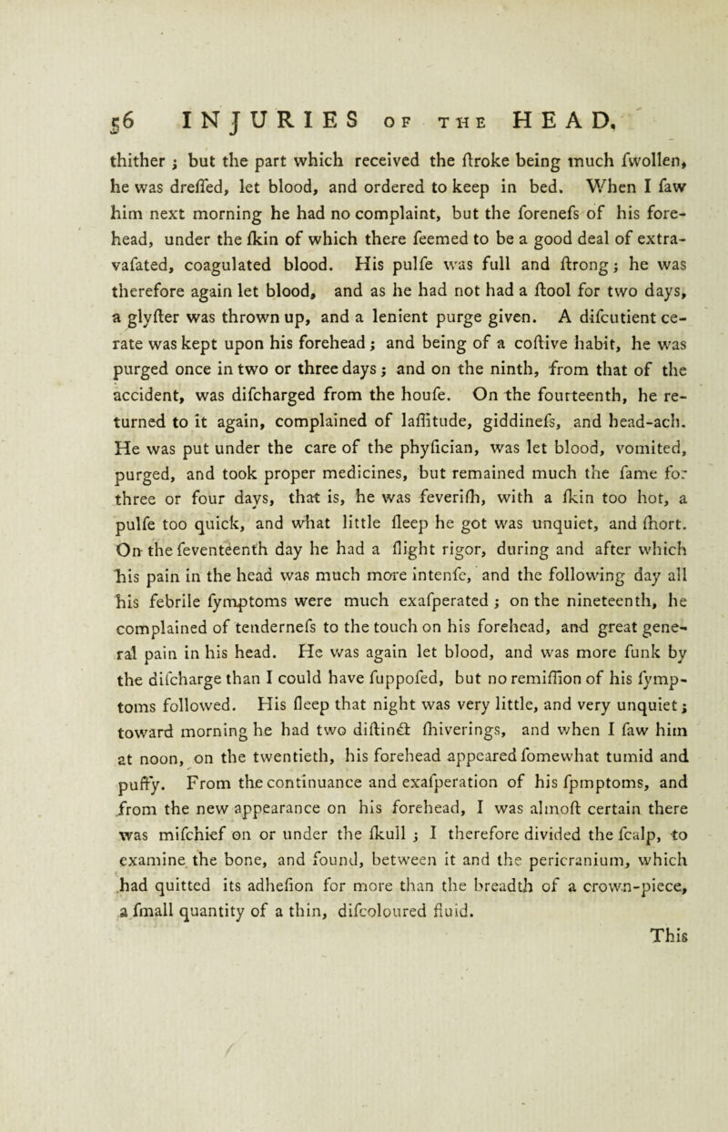 thither ; but the part which received the ftroke being much fwollen, he was dreffed, let blood, and ordered to keep in bed. When I faw him next morning he had no complaint, but the forenefs of his fore¬ head, under the fkin of which there feemed to be a good deal of extra- vafated, coagulated blood. His pulfe was full and ftrong; he was therefore again let blood, and as he had not had a ftool for two days, a glyfter was thrown up, and a lenient purge given. A difcutient ce¬ rate was kept upon his forehead; and being of a coffive habit, he was purged once in two or three days; and on the ninth, from that of the accident, was difcharged from the houfe. On the fourteenth, he re¬ turned to it again, complained of laffitude, giddinefs, and bead-ach. He was put under the care of the phyfician, was let blood, vomited, purged, and took proper medicines, but remained much the fame for three or four days, that is, he was feverifh, with a fkin too hot, a pulfe too quick, and what little deep he got was unquiet, and fhort. On- the feventeenth day he had a flight rigor, during and after which Fis pain in the head was much more intenfe, and the following day all his febrile fymptoms were much exafperated ; on the nineteenth, he complained of tendernefs to the touch on his forehead, and great gene¬ ral pain in his head. He was again let blood, and was more funk by the difcharge than I could have fuppofed, but no remiffion of his fymp¬ toms followed. His deep that night was very little, and very unquiet; toward morning he had two diftindt fhiverings, and when I faw him at noon, on the twentieth, his forehead appearedfomewhat tumid and ✓ puffy. From the continuance and exafperation of his fpmptoms, and .from the new appearance on his forehead, I was almoft certain there was mifchief on or under the fkull ; 1 therefore divided the fcalp, -to examine the bone, and found, between it and the pericranium, which had quitted its adhefion for more than the breadth of a crown-piece, a fmall quantity of a thin, difcoloured fluid. This