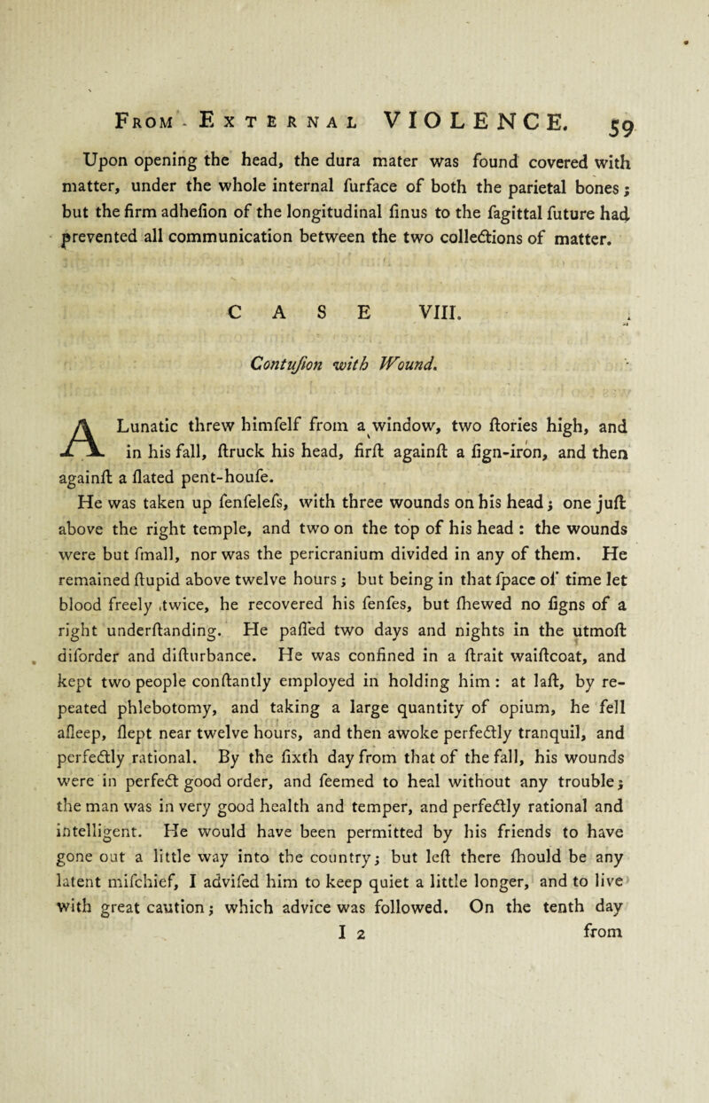 Upon opening the head, the dura mater was found covered with matter, under the whole internal furface of both the parietal bones; but the firm adhefion of the longitudinal finus to the fagittal future had prevented all communication between the two colle&ions of matter. V. CASE VIIL >3 Contufion with Wound. A Lunatic threw himfelf from a window, two ftories high, and in his fall, ftruck his head, firfl: againft a fign-iron, and then againft a Hated pent-houfe. He was taken up fenfelefs, with three wounds on his head; one juft above the right temple, and two on the top of his head : the wounds were but fmall, nor was the pericranium divided in any of them. He remained ftupid above twelve hours; but being in that fpace of time let blood freely .twice, he recovered his fenfes, but fhewed no figns of a right underftanding. He palled two days and nights in the utmoffc diforder and difturbance. He was confined in a ftrait waiftcoat, and kept two people conftantly employed in holding him : at laid, by re¬ peated phlebotomy, and taking a large quantity of opium, he fell afleep, flept near twelve hours, and then awoke perfectly tranquil, and perfectly rational. By the fixth day from that of the fall, his wounds were in perfect good order, and feemed to heal without any trouble ; the man was in very good health and temper, and perfectly rational and intelligent. He would have been permitted by his friends to have gone out a little way into the country; but left there fhould be any latent mifchief, I advifed him to keep quiet a little longer, and to live with great caution; which advice was followed. On the tenth day I 2 from
