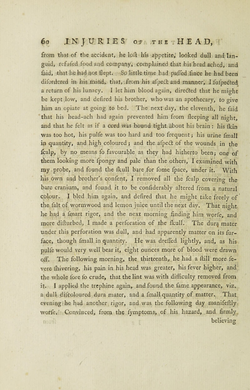 from that of the accident, he loft his appetite, looked dull and lan¬ guid, refufed food and company, complained that his head ached, and faid, that he had not flept. • So little time had paffed.fince he had been diforckred in his..mind, that, .from his afpedl and manner, I fufpedted a return of his lunacy. I let him blood again, dire&ed that he might be kept low, and delired his brother, who was an apothecary, to give him an opiate at going to bed. The next day, the eleventh, he faid that his head-ach had again prevented him from fleeping all night, and that he felt as if a cord was bound tight about his brain : his (kin was too hot, his pulfe was too hard and too frequent; his urine fmall in quantity, and high coloured; and the afpedt of the wounds in the fcalp, by no means fo favourable as they had hitherto been; one of them looking more fpongy and pale than the others, I examined with my.probe, and found the fkull bare for fome fpace, under it. With his own and brother’s confent, I removed all the fcalp covering the bare cranium, and found it to be confiderably altered from a natural colour. I bled him again, and delired that he might take freely of the fait of wormwood and lemon juice until the next day. That night he had a fmart rigor, and the next morning finding him worfe, and more difturbed, I made a perforation of the fkull. The dura mater under this perforation was dull, and had apparently matter on its fur- face, though fmall in quantity. He was. drefied lightly, and, as his pulfe would very well bear it, eight ounces more of blood were drawn off. The following morning, the thirteenth, he had a ftill more fe- vere fhivering, his pain in his head was greater, his fever higher, and the whole fore fo crude, that the lint was with difficulty removed from it. I applied the trephine again, and found the fame appearance, viz, a dull difcoloured dura mater, and a fmall quantity of matter. That evening he had another rigor, and was the following day manifefUy worfe. Convinced, from the fymptoms, of his hazard, and firmly believing