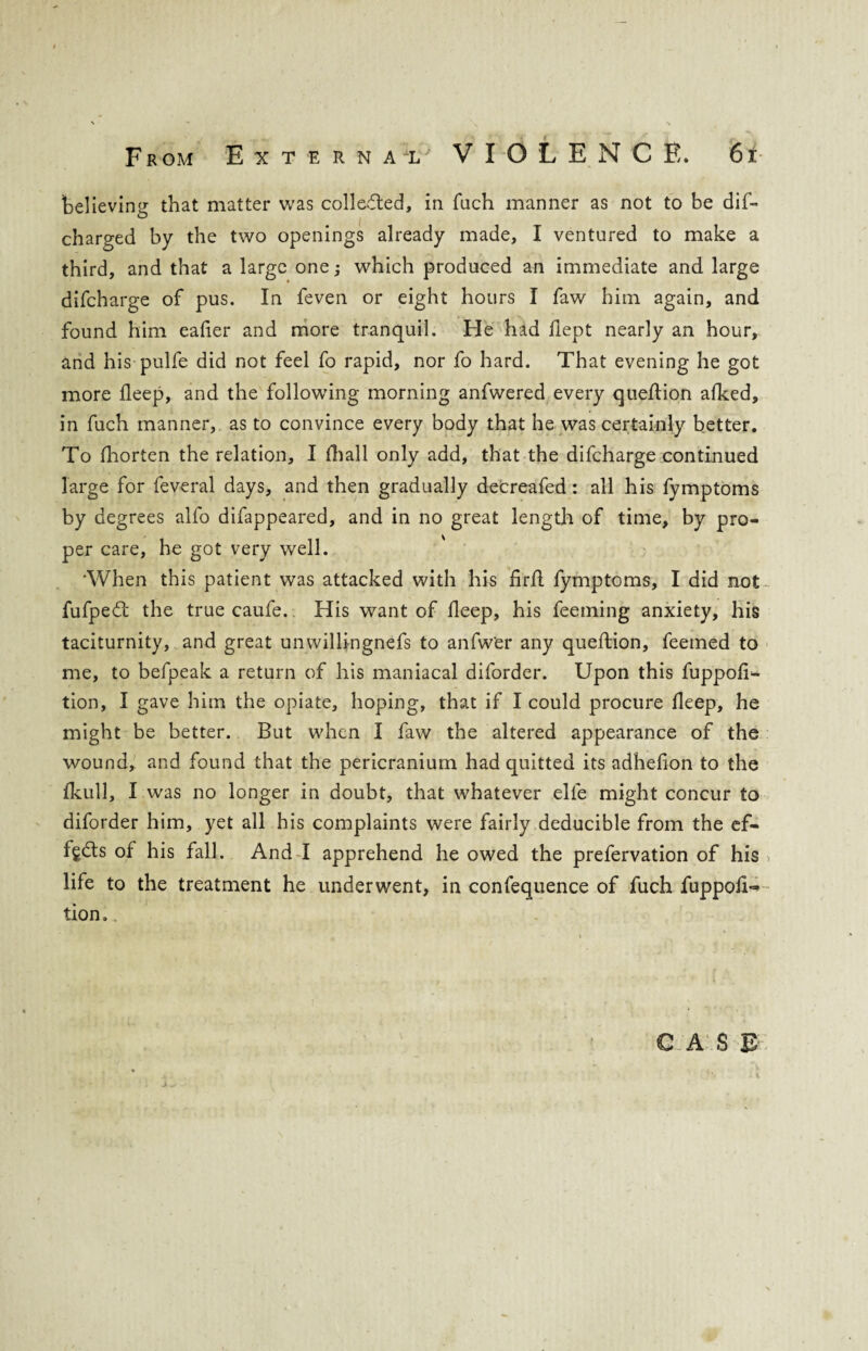 believing that matter was collected, in fuch manner as not to be did* charged by the two openings already made, I ventured to make a third, and that a large one; which produced an immediate and large difcharge of pus. In feven or eight hours I faw him again, and found him eafier and more tranquil. He had dept nearly an hour, and his pulfe did not feel fo rapid, nor fo hard. That evening he got more deep, and the following morning anfwered every quedion afked, in fuch manner, as to convince every body that he was certainly better. To diorten the relation, I fhall only add, that the difcharge continued large for feveral days, and then gradually decreafed: all his fymptoms by degrees alfo difappeared, and in no great length of time, by pro¬ per care, he got very well. •When this patient was attacked with his fird fymptoms, I did not fufpeft the true caufe. His want of deep, his feeming anxiety, his taciturnity, and great unwillingnefs to anfw'er any quedion, feemed to me, to befpeak a return of his maniacal diforder. Upon this fuppod- tion, I gave him the opiate, hoping, that if I could procure deep, he might be better. But when I faw the altered appearance of the wound, and found that the pericranium had quitted its adhedon to the fkull, I was no longer in doubt, that whatever elle might concur to diforder him, yet all his complaints were fairly deducible from the ef- fgcds of his fall. And I apprehend he owed the prefervation of his life to the treatment he underwent, in confequence of fuch fuppod=* tion.„ C AS & j