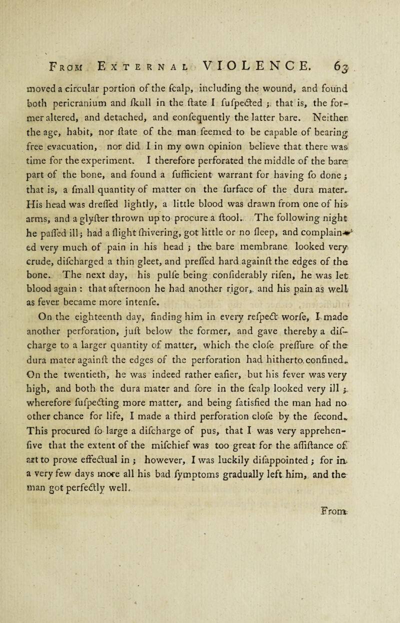 moved a circular portion of the fcalp, including the wound, and found both pericranium and fkull in the date I fufpeded that is, the for¬ mer altered, and detached, and eonfequently the latter bare. Neither the age, habit, nor date of the man feemed to be capable of bearing free evacuation, nor did I in my own opinion believe that there was time for the experiment. I therefore perforated the middle of the bare: part of the bone, and found a fufficient warrant for having fo done ; that is, a fmall quantity of matter on the furface of the dura mater. His head was drefled lightly, a little blood was drawn from one of his* arms, and a glyfter thrown up to procure a ftool.. The following night he pafled ill; had a flight fiiivering, got little or no fleep, and complaint ed very much of pain in his head ; the bare membrane looked very crude, difcharged a thin gleet, and prefied hard againft the edges of the bone. The next day, his pulfe being conflderably rifen, he was let blood again : that afternoon he had another rigor,, and his pain as well as fever became more intenfe. On the eighteenth day, finding him in every refpedt worfe, I made another perforation, juft below the former, and gave thereby a dis¬ charge to a larger quantity of matter, which the clofe preflure of the dura mater againfl: the edges of the perforation had hitherto.confined^ On the twentieth, he was indeed rather eafier, but his fever was very high, and both the dura mater and fore in the fcalp looked very ill ^ wherefore fufpe&ing more matter* and being fatisfied the man had no other chance for life, I made a third perforation clofe by the fecond.. This procured fo large a difcharge of pus, that I was very apprehen- five that the extent of the mifchief was too great for the afliftance o£ art to prove effe&ual in ; however, I was luckily difappointed ; for in, a very few days more all his bad fymptoms gradually left him, and the man got perfectly well. From.