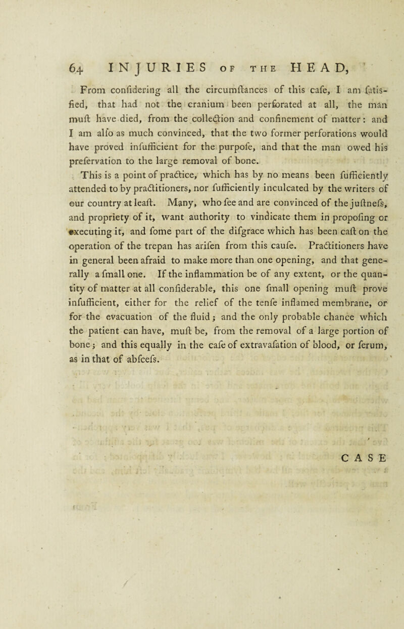From confidering all the circumftances of this cafe, I am Satis¬ fied, that had not the cranium been perforated at all, the man mull have died, from the colledion and confinement of matter: and I am alio as much convinced, that the two former perforations would have proved infufficient for the purpofe, and that the man owed his prefervation to the large removal of bone. This is a point of practice, which has by no means been Sufficiently attended to by praditioners, nor Sufficiently inculcated by the writers of our country at leaSt. Many, who fee and are convinced of the juftnefs, and propriety of it, want authority to vindicate them in propofing or executing it, and Some part of the difgrace which has been call on the operation of the trepan has arifen from this caufe. Praditioners have in general been afraid to make more than one opening, and that gene¬ rally a Small one. If the inflammation be of any extent, or the quan¬ tity of matter at all confiderable, this one Small opening muft prove infufficient, either for the relief of the tenfe inflamed membrane, or for the evacuation of the fluid; and the only probable chance which the patient can have, mull: be, from the removal of a large portion of bone; and this equally in the cafe of extravafation of blood, or Serum, as in that of abfcefs.