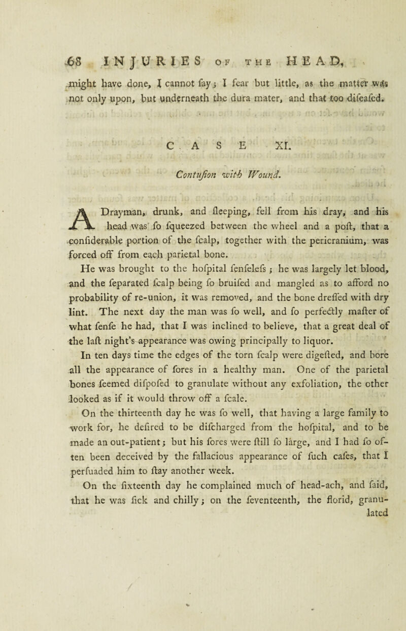 might have done, l cannot fay ; I fear but little, as the matter wtfs not only upon, but underneath the dura mater, and that too difeafcd. ' r 7 _ , . v a „ r ^ , f r ' • C , A S E xr. Contujion with Wound. - • r » • r » * rr > - J 4 ; w ' * (- A * - V. . . A Drayman, drunk, and fleeping, fell from his dray, and his head was fo fqueezed between the wheel and a pod, that a confiderable portion of the fcalp, together with the pericranium, was forced off from each parietal bone. He was brought to the hofpital fenfelefs; he was largely let blood, and the feparated fcalp being fo bruifed and mangled as to afford no probability of re-union, it was removed, and the bone dreffed with dry lint. The next day the man was fo well, and fo perfectly mader of what fenfe he had, that I was inclined to believe, that a great deal of the lad night’s appearance was owing principally to liquor. In ten days time the edges of the torn fcalp were digeded, and bore all the appearance of fores in a healthy man. One of the parietal bones feemed difpofed to granulate without any exfoliation, the other looked as if it would throw off a fcale. On the thirteenth day he was fo well, that having a large family to work for, he dedred to be difcharged from the hofpital, and to be made an out-patient; but his fores were dill fo large, and I had fo of¬ ten been deceived by the fallacious appearance of fuch cafes, that I perfuaded him to day another week. On the lixteenth day he complained much of head-ach, and faid, that he was fick and chilly; on the feventeenth, the florid, granu¬ lated