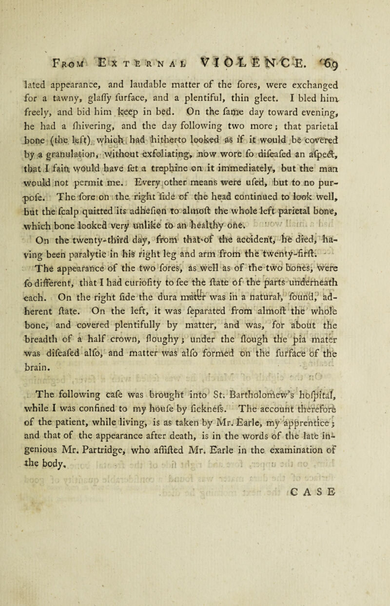 lated appearance, and laudable matter of the fores, were exchanged for a tawny, glaffy furface, and a plentiful, thin gleet. I bled him. freely, and bid him keep in bed. On the faqie day toward evening, he had a fhivering, and the day following two more; that parietal bone (the left) which had hitherto looked as if it would be covered by a granulation, without exfoliating, now wore fo difeafed an afped:, that I fain, would have fet a trephine on it immediately, but the man would not permit me. Every other means were ufed, but to no pur- -pofc. The fore on the right fide of the head continued to look well, but the fcalp quitted its adhefion to almoh the whole left parietal bone, which bone looked very unlike to an healthy one. On the twenty-third day, from thabof the accident, he died, ha¬ ving been paralytic in his right leg and arm from the twenty-firh; ' The appearance of the two fores, as well as of the two bones, Were • ; • f fo different, that I had curiofity to fee the hate of the parts underneath each. On the right fide the dura nratfc was in a natural, found, ad¬ herent hate. On the left, it was feparated from almoft the whole bone, and covered plentifully by matter, and was, for about the breadth of a half crown, floughy; under the hough the pia mater was difeafed alfo, and matter was alfo formed on the furface of the brain. r ► — I** ' r * f ‘ i • a _ The following cafe was brought into St; Bartholoniew’s hofpitaf, while I was confined to my houfe by ficknefs. The account therefore of the patient, while living, is as taken by Mr. Earle, my apprentice; and that of the appearance after death, is in the words of the late in¬ genious Mr. Partridge, who aflihed Mr. Earle in the examination of the body.