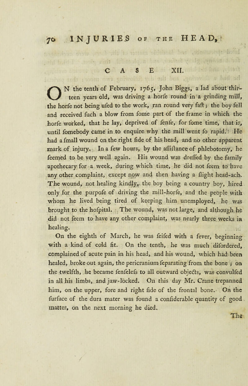 CASE XII. . f t i ... 1 ' A i * ' i ON the tenth of February, 1765, John Biggs, a lad about thir¬ teen years old, was driving a horfe round in a grinding mill, the horfe not being ufed to the work, ran round very faft ; the boy fell and received fuch a blow from fome part of the frame in which the horfe worked, that he lay, deprived of fenfe, for fome time, that is, until fomebody came in to enquire why the mill went fo rapid.' He had afmall wound on the right fide of his head, and no other apparent mark of injury. In a few hours, by the afMance of phlebotomy, he feemed to be very well again. His wound was drelfed by the family apothecary for a week, during which time, he did not feem to have any other complaint, except now and then having a flight head-ach-. The wound, not healing kindjy,. the boy being a country boy, hired only for the purpofe of driving the mill-horfe, and the people with whom he lived being tired of keeping him unemployed, he was brought to the hofpital. The wound, was not large, and although he did not feem to have any other complaint, was nearly three weeks in On the eighth of March, he was feifed with a fever, beginning with a kind of cold fit. On the tenth, he was much difordered, complained of acute pain in his head, and his wound, which had been healed, broke out again, the pericranium feparating from the bone ; on the twelfth, he became fenfelefs to all outward objects, was convulfed in all his limbs, and jaw»locked. On this day Mr. Crane trepanned v him, on the upper, fore and right fide of the frontal bone. On the furface of the dura mater was found a confiderable quantity of good matter, on the next morning he died. The