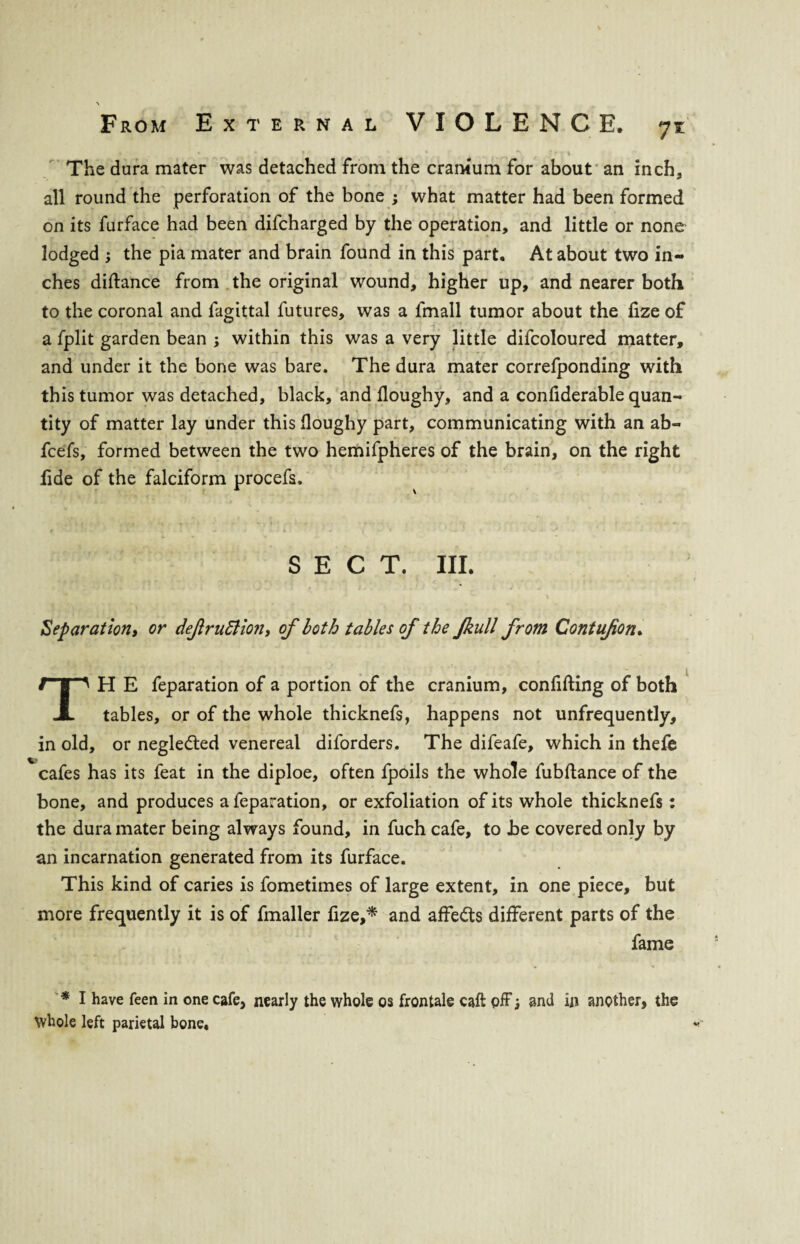 * , • * * * .** ? * \ The dura mater was detached from the cranium for about an inch, all round the perforation of the bone ; what matter had been formed on its furface had been difcharged by the operation, and little or none lodged ; the pia mater and brain found in this part. At about two in¬ ches didance from the original wound, higher up, and nearer both to the coronal and fagittal futures, was a fmall tumor about the dze of a fplit garden bean ; within this was a very little difcoloured matter, and under it the bone was bare. The dura mater correfponding with this tumor was detached, black, and doughy, and a confiderable quan¬ tity of matter lay under this doughy part, communicating with an ab« fcefs, formed between the two hemifpheres of the brain, on the right fide of the falciform procefs. SECT. III. Separation, or dejlruttion, of both tables of the Jkull from Contufon. TH E feparation of a portion of the cranium, confiding of both tables, or of the whole thicknefs, happens not unfrequently, in old, or negle&ed venereal diforders. The difeafe, which in thefe Vcafes has its feat in the diploe, often fpoils the whole fubdance of the bone, and produces a feparation, or exfoliation of its whole thicknefs: the dura mater being always found, in fuch cafe, to he covered only by an incarnation generated from its furface. This kind of caries is fometimes of large extent, in one piece, but more frequently it is of fmaller fize,* and affe&s different parts of the fame * I have feen in one cafe, nearly the whole os frontale caft off; and in another, the Whole left parietal bone.