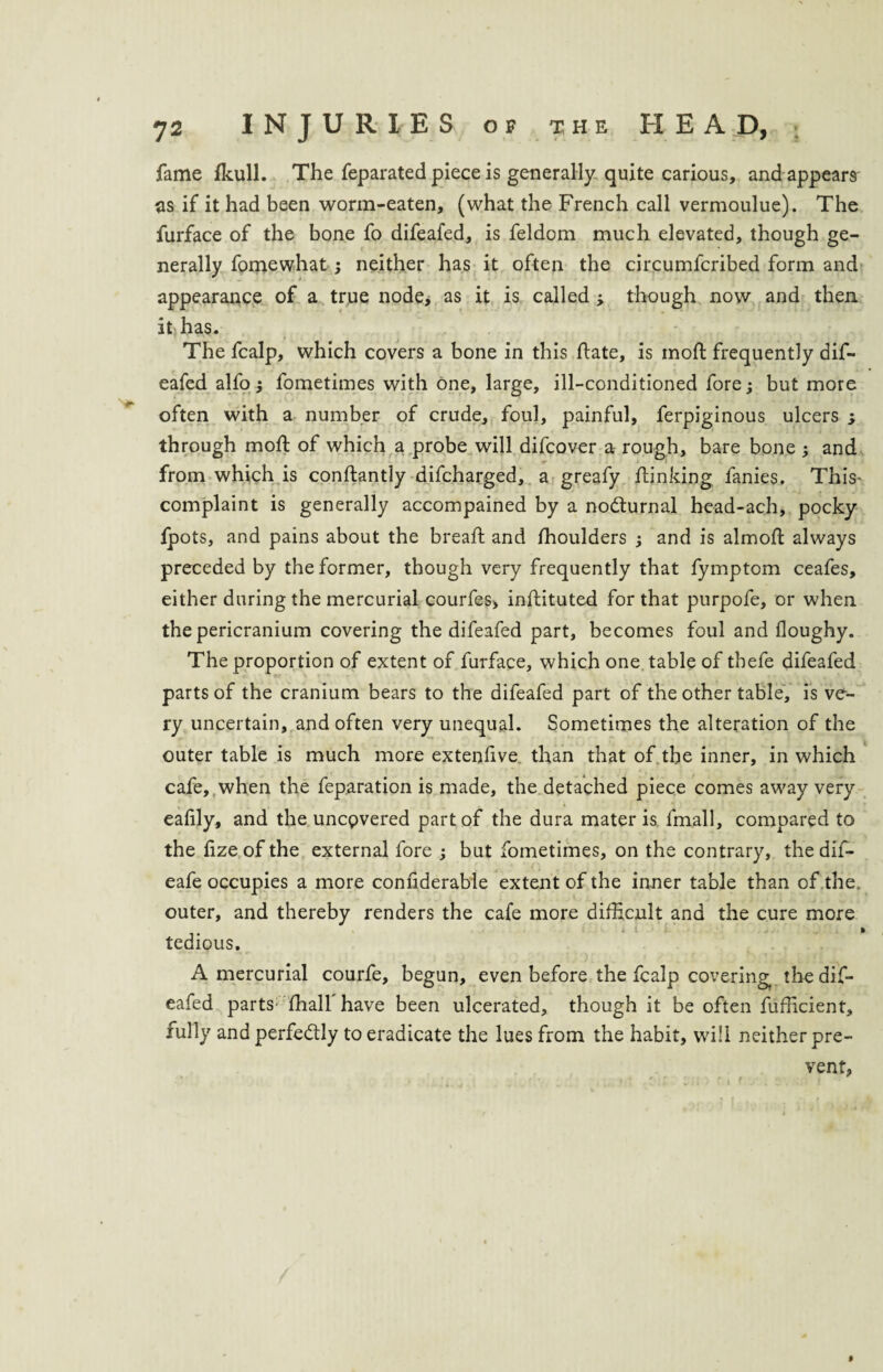 fame fkull. The feparated piece is generally quite carious, and appears as if it had been worm-eaten, (what the French call vermoulue). The furface of the bone fo difeafed, is feldom much elevated, though ge¬ nerally fomewhat; neither has it often the circumfcribed form and appearance of a true node, as it is called ; though now and then it has. The fcalp, which covers a bone in this hate, is moft frequently dif¬ eafed alfo; fometimes with one, large, ill-conditioned fore; but more often with a number of crude, foul, painful, ferpiginous ulcers ; through moft of which a probe will difcover a rough, bare bone ; and from which is conftantly difcharged, a greafy /linking fanies. This- complaint is generally accompained by a no&urnal head-ach, pocky fpots, and pains about the breaft and ihoulders ; and is almoft always preceded by the former, though very frequently that fymptom ceafes, either during the mercurial courfes, inftituted for that purpofe, or when the pericranium covering the difeafed part, becomes foul and floughy. The proportion of extent of furface, which one table of tbefe difeafed parts of the cranium bears to the difeafed part of the other table, is ve¬ ry uncertain, and often very unequal. Sometimes the alteration of the outer table is much more extenlive than that of the inner, in which cafe, when the feparation is made, the detached piece comes away very eafily, and the uncovered part of the dura mater is fmall, compared to the fize of the external fore ; but fometimes, on the contrary, the dif- eafe occupies a more confiderable extent of the inner table than of the. outer, and thereby renders the cafe more difficult and the cure more tedious. A mercurial courfe, begun, even before the fcalp covering, the dif¬ eafed parts: fhall have been ulcerated, though it be often fufficient, fully and perfectly to eradicate the lues from the habit, will neither pre¬ vent, i
