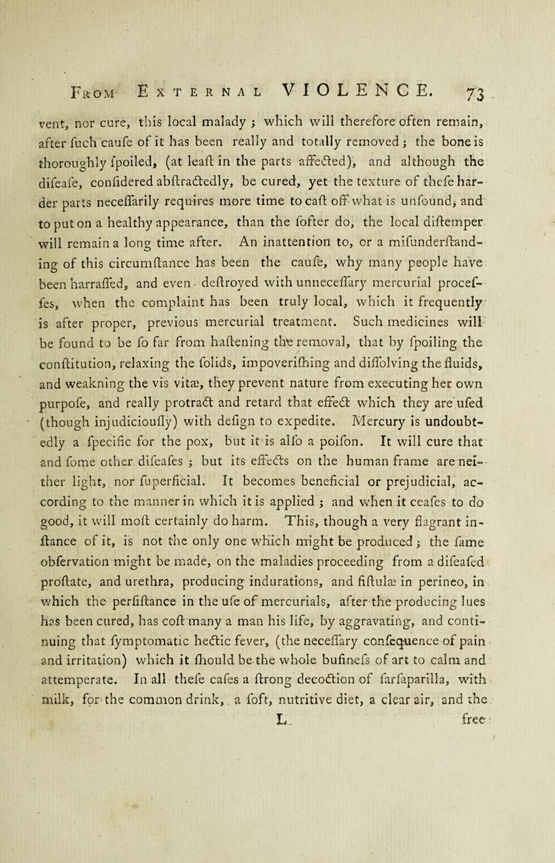 vent, nor cure, this local malady ; which will therefore often remain, after fuch caufe of it has been really and totally removed ; the bone is thoroughly ipoiled, (at lead in the parts affe&ed), and although the difeafe, confidered abdradtedly, be cured, yet the texture of thefe har¬ der parts neceffarily requires more time to cad off what is unfound, and to put on a healthy appearance, than the fofter do, the local didemper will remain a long time after. An inattention to, or a mifunderdand- ing of this circumdance has been the caufe, why many people have been harraffed, and even - dedroyed with unneceffary mercurial procef- fes, when the complaint has been truly local, which it frequently is after proper, previous mercurial treatment. Such medicines will be found to be fo far from hadening the removal, that by fpoiling the conditution, relaxing the folids, impoverifhing and didolving the fluids, and weakning the vis vitae, they prevent nature from executing her own purpofe, and really protradt and retard that effedt which they are ufed (though injudicioufly) with defign to expedite. Mercury is undoubt¬ edly a fpeciflc for the pox, but it is aifo a poifon. It will cure that and fome other difeafes ; but its effedts on the human frame are nei¬ ther light, nor fuperficial. It becomes beneficial or prejudicial, ac¬ cording to the manner in which it is applied ; and when it ceafes to do good, it will mod certainly do harm. This, though a very flagrant in¬ dance of it, is not the only one which might be produced; the fame obfervation might be made, on the maladies proceeding from a difeafed prodate, and urethra, producing indurations, and fidula3 in perineo, in which the perfidance in the ufe of mercurials, after the producing lues has been cured, has cod many a man his life, by aggravating, and conti¬ nuing that fymptomatic heftic fever, (the neceffary confequence of pain and irritation) which it fliould be the whole bufinefs of art to calm and attemperate. In all thefe cafes a drong decodtion of farfaparilla, with milk, for the common drink, a foft, nutritive diet, a clear air, and the L _ free