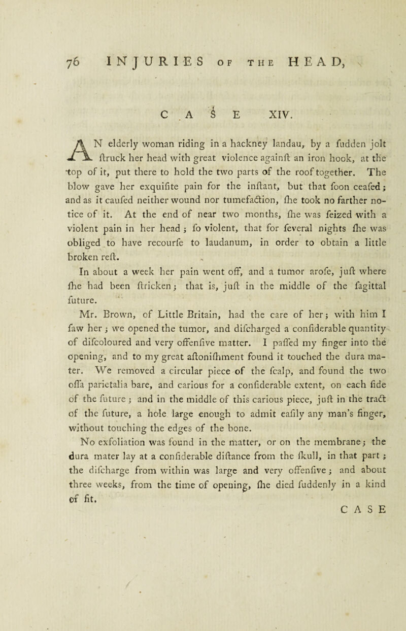 C A ^ E XIV. AN elderly woman riding in a hackney landau,, by a hidden jolt ftruck her head with great violence againft an iron hook, at the top of it, put there to hold the two parts of the roof together. The blow gave her exquifite pain for the inftant, but that foon ceafed; and as it caufed neither wound nor tumefaction, fhe took no farther no¬ tice of it. At the end of near two months, fhe was feized with a violent pain in her head ; fo violent, that for feveral nights fhe was obliged to have recourfe to laudanum, in order to obtain a little broken reft. In about a week her pain went off, and a tumor arofe, juft where fhe had been ftricken; that is, juft in the middle of the fagittal future. Mr. Brown, of Little Britain, had the care of her; with him I faw her ; we opened the tumor, and difcharged a confderable quantity of difcoloured and very offenfve matter. I paffed my finger into the opening, and to my great aflonifhment found it touched the dura ma¬ ter. We removed a circular piece of the fcalp, and found the two offa parietalia bare, and carious for a confiderable extent, on each fide of the future; and in the middle of this carious piece, juft in the traCt of the future, a hole large enough to admit eafilv any man’s finger, without touching the edges of the bone. No exfoliation was found in the matter, or on the membrane; the dura mater lay at a confiderable diftance from the fkull, in that part ; the difcharge from within was large and very offenfive ; and about three weeks, from the time of opening, file died fuddenly in a kind of fit.