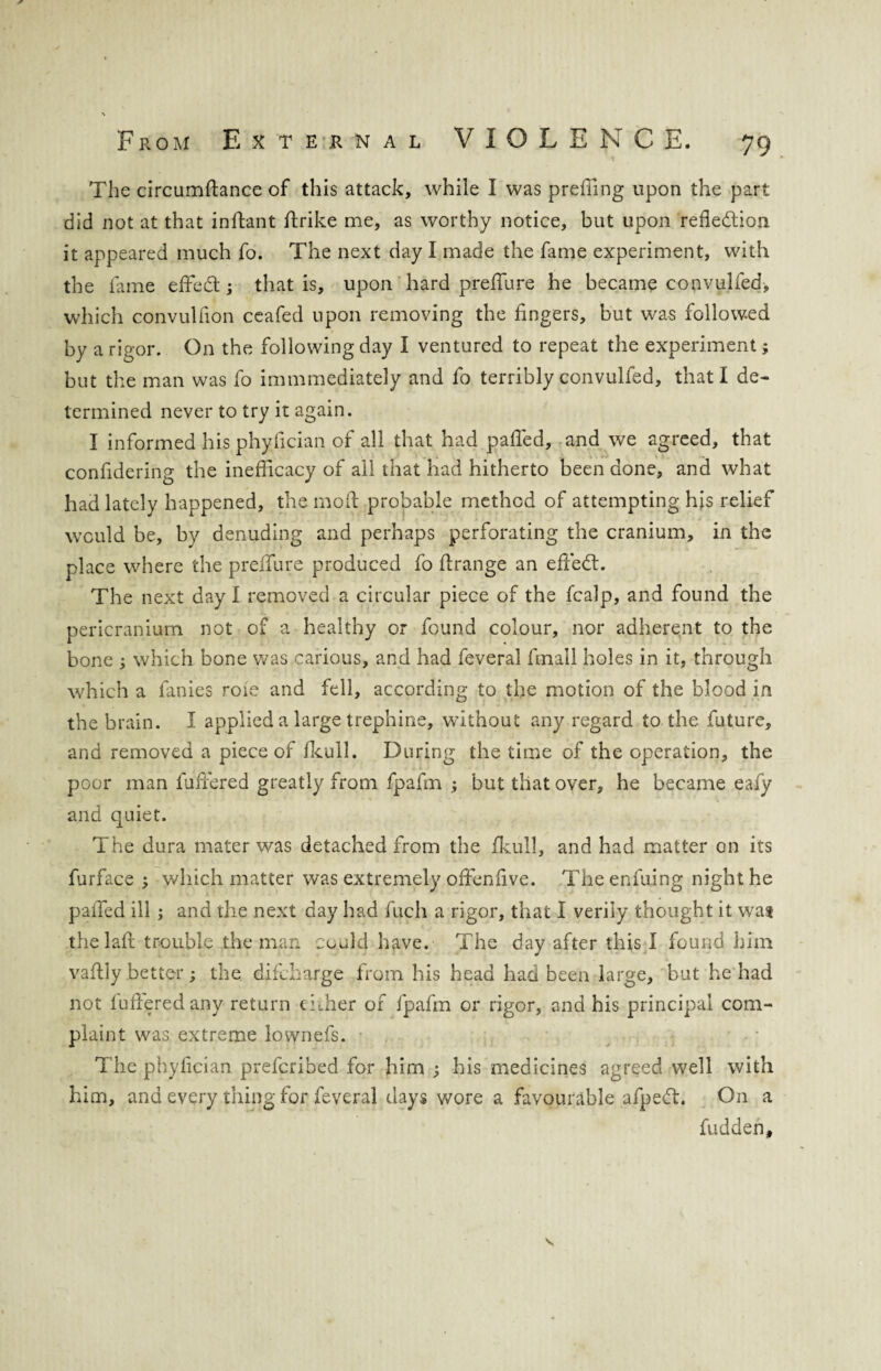 The circumftance of this attack, while I was preffing upon the part did not at that inftant ftrike me, as worthy notice, but upon reflection it appeared much fo. The next day I made the fame experiment, with the fame effeCt; that is, upon hard preffure he became convulfed, which convulfion ceafed upon removing the fingers, but was followed by a rigor. On the following day I ventured to repeat the experiment; but the man was fo immmediately and fo terribly convulfed, that I de¬ termined never to try it again. I informed his phyfician of all that had palled, and we agreed, that confidering the inefficacy of all that had hitherto been done, and what had lately happened, the mod probable method of attempting his relief would be, by denuding and perhaps perforating the cranium, in the place where the preffure produced fo ftrange an effiedt. The next day I removed a circular piece of the fcalp, and found the pericranium not of a healthy or found colour, nor adherent to the bone ; which bone was carious, and had feveral finall holes in it, through which a fanies roie and fell, according to the motion of the blood in the brain. I applied a large trephine, without any regard to the future, and removed a piece of fkull. During the time of the operation, the poor man fuffiered greatly from fpafm ; but that over, he became eafy and quiet. The dura mater was detached from the fkull, and had matter on its furface 3 which matter was extremely offenfive. Theenfuing night he palled ill ; and the next day had fuch a rigor, that I verily thought it wat thelaft trouble the man could have. The day after this I found him J vaftly better; the difcharge from his head had been large, but he had not fuffiered any return either of fpafm or rigor, and his principal com¬ plaint was extreme lownefs. The phyfician prefcribed for him his medicines agreed well with him, and every thing for feveral days wore a favourable afpeCt. On a hidden.