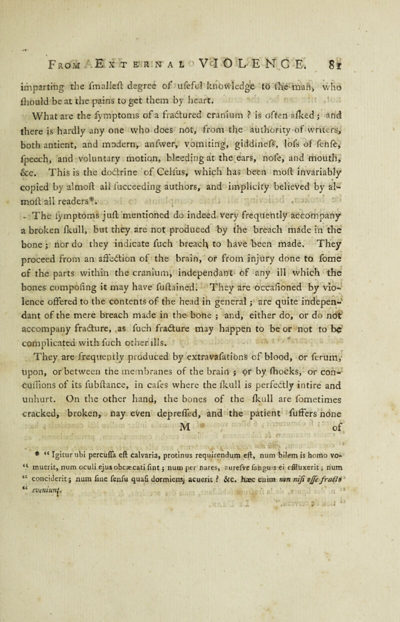 imparting the fmalleft degree of ufeful knowledge to the man, who fliould beat the pains to get them by heart. What are the fymptoms of a fradtured cranium ? is often afked ; and there is hardly any one who does not, from the authority of writers, both antient, and modern, anfwer, vomiting, giddinefs, lots of fenfe, fpeech, and voluntary motion, bleeding at the ears, nofe, and mouth, &c. This is the dodlrine of Celfus, which has been mod; invariably . -* copied by almoft ail fucceeding authors, and implicity believed by al¬ moft all readers*. . The fymptoms juft mentioned do indeed very frequently accompany a broken fkull, but they are not produced by the breach made in the bone; nor do they indicate fuch breach to have been made. They proceed from an affedlion of the brain, or from injury done to fome of the parts within the cranium, independant of any ill which the bones competing it may have fuftained. They are occafioned by vio- lence offered to the contents of the head in general; are quite indepen¬ dant of the mere breach made in the bone ; and, either do, or do not accompany fradture, as fuch fradture may happen to be or not to be complicated with fuch other ills. They are frequently produced by extravafations of blood, or ferum, upon, or between the membranes of the brain ; or by (hocks, or con- cuftions of its fubftance, in cafes where the fkull is perfectly intire and unhurt. On the other hand, the bones of the fkull are fometimes cracked, broken, nay even deprefled, and the patient fuffers none * “ Igitur ubi percufla eft calvaria, protinus requirendum eft, num bilem is homo vo “ muerit, num oculi ejus obcaecati fint; num per nares, aurefve fangms ei effluxerit; num 44 conciderit; num fine fenfu quafi. dormiensj acuerit ? &c. haec enim non nifi vjfe fraR& “ eveniunr ’