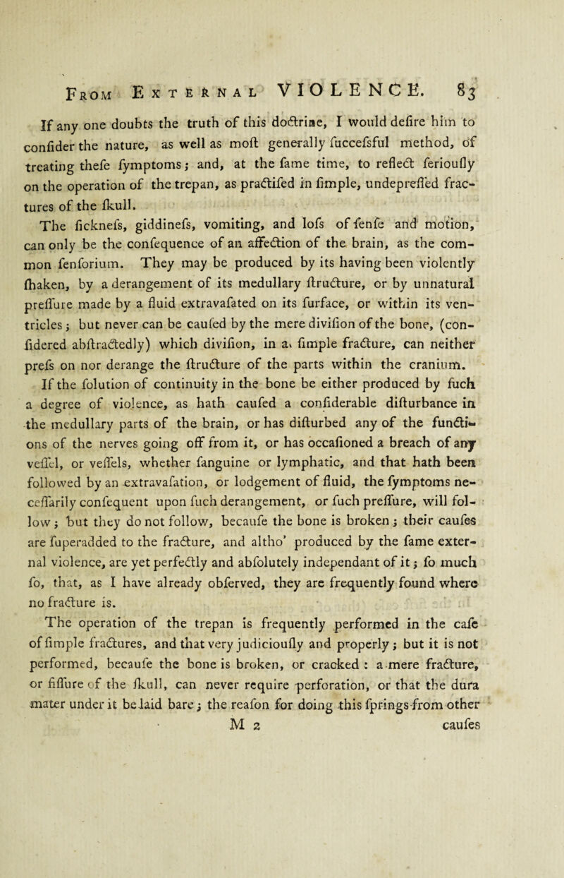 If any one doubts the truth of this dodrine, I would defire him to confider the nature, as well as molt generally fuccefsful method, of treating thefe fymptoms ; and, at the fame time, to refled: ferioufly on the operation of the trepan, as pradifed in Ample, undepreAed frac¬ tures of the fkull. The ficknefs, giddinefs, vomiting, and lofs of fenfe and motion, can only be the confequence of an affedion of the brain, as the com¬ mon fenforium. They may be produced by its having been violently fhaken, by a derangement of its medullary ftrudure, or by unnatural preffure made by a fluid extravafated on its furface, or within its ven¬ tricles , but never can be caufed by the mere divifion of the bone, (con- iidered abftradedly) which diviflon, in a* Ample fradure, can neither prefs on nor derange the ftrudure of the parts within the cranium. If the folution of continuity in the bone be either produced by fuch a degree of violence, as hath caufed a considerable difturbance in the medullary parts of the brain, or has difturbed any of the fundi*- ons of the nerves going off from it, or has occaAoned a breach of any veffel, or veffels, whether fanguine or lymphatic, and that hath been followed by an extravafation, or lodgement of fluid, the fymptoms ne- ceffarily confequent upon fuch derangement, or fuch prelfure, will fol¬ low ; but they do not follow, becaufe the bone is broken; their caufes are fuperadded to the fradure, and altho’ produced by the fame exter¬ nal violence, are yetperfedly and abfolutely independant of it; fo much fo, that, as I have already obferved, they are frequently found where no fradure is. The operation of the trepan is frequently performed in the cafe of Ample fradures, and that very judicioufly and properly; but it is not performed, becaufe the bone is broken, or cracked; a mere fradure, or flflure of the fkull, can never require perforation, or that the dura mater under it belaid bare; the reafon for doing this fprings from other M 2 caufes