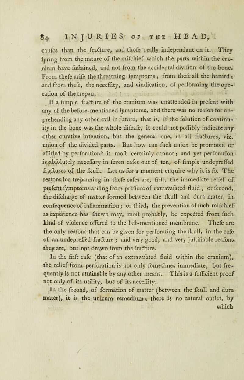 caufes than the fradture, and thofe really independant on it. They fpring from the nature of the mifchief which the parts within the cra¬ nium have luftained, and not from the accidental divifion of the bone. From thefe arife the threatning fymptoms ; from thefe all the hazard ; and from thefe, the neceflity, and vindication, of performing the ope¬ ration of the trepan. If a fimple fra&ure of the cranium was unattended in prefent with any of the before-mentioned fymptoms, and there was no reafon for ap¬ prehending any other evil in future, that is, if the folution of continu¬ ity in the bone was the whole difeafe, it could not poflibly indicate any other curative intention, but the general one, in all fradtures, viz. union of the divided parts. But how can fuch union be promoted or afiifled by perforation ? it moft certainly cannot; and yet perforation is, abfolutely necefiary in feven cafes out of ten, of fimple undeprefled fradtures of the fkull. Let us for a moment enquire why it is fo. The reafonsfor trepanning in thefe cafes are, firfi, the immediate relief of prefent fymptoms arifingfrom prefiureof extravafated fluid ; or fecond, the difcharge of matter formed between the fkull and dura mater, in confequence of inflammation; or third, the prevention of fuch mifchief as experience has (hewn may, mofl: probably, be expedted from fuch kind of violence offered to the laft-mentioned membrane. Thefe are the only reafons that can be given for perforating the fkull, in the cafe of an undepreffed fradture ; and very good, and very juftifiable reafons they are, but not drawn from the fradture. In the firfi; cafe (that of an extravafated fluid within the cranium), — 9 the relief from perforation is not only fometimes immediate, but fre¬ quently is not attainable by any other means. This is a fufficient proof not only of its utility, but of its neceflity. In the fecond, of formation of matter (between the fkull and dura mater), it is the unicum remedium ; there is no natural outlet, by which