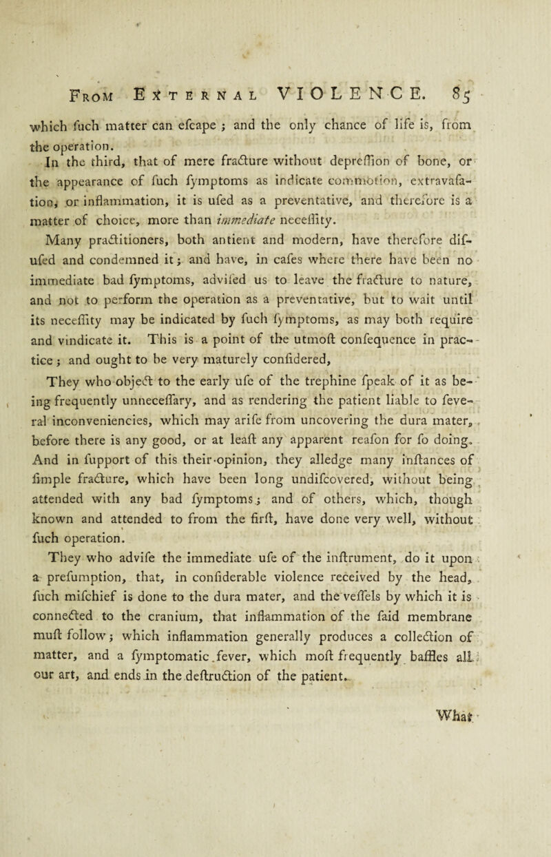which fuch matter can efcape ; and the only chance of life is, from the operation. In the third, that of mere fracture without depreOion of bone, or the appearance of fuch fymptoms as indicate commotion, extravafa- tion, or inflammation, it is ufed as a preventative, and therefore is a matter of choice, more than immediate neceflity. Many practitioners, both antient and modern, have therefore dif- ufed and condemned it; and have, in cafes where there have been no immediate bad fymptoms, advifed us to leave the fra<fture to nature, and not to perform the operation as a preventative, hut to wait until its neceflity may be indicated by fuch fymptoms, as may both require and vindicate it. This is a point of the utmoft confequence in prac- - tice; and ought to he very maturely confidered, They who object to the early ufe of the trephine fpeak of it as be¬ ing frequently unneceffary, and as rendering the patient liable to feve- ral inconveniencies, which may arife from uncovering the dura mater, before there is any good, or at leaft any apparent reafon for fo doing* And in fupport of this their-opinion, they alledge many inflances of fimple fradture, which have been long undifcovered, without being attended with any bad fymptoms.; and of others, which, though known and attended to from the firft, have done very well, without fuch operation. They who advife the immediate ufe of the inftrument, do it upon ; a prefumption, that, in confiderable violence received by the head, fuch mifchief is done to the dura mater, and the veffels by which it is conne&ed to the cranium, that inflammation of the faid membrane * muff follow ; which inflammation generally produces a colle&ion of matter, and a fymptomatic.fever, which moft frequently baffles all our art, and ends in the deftrudtion of the patient.. What. •