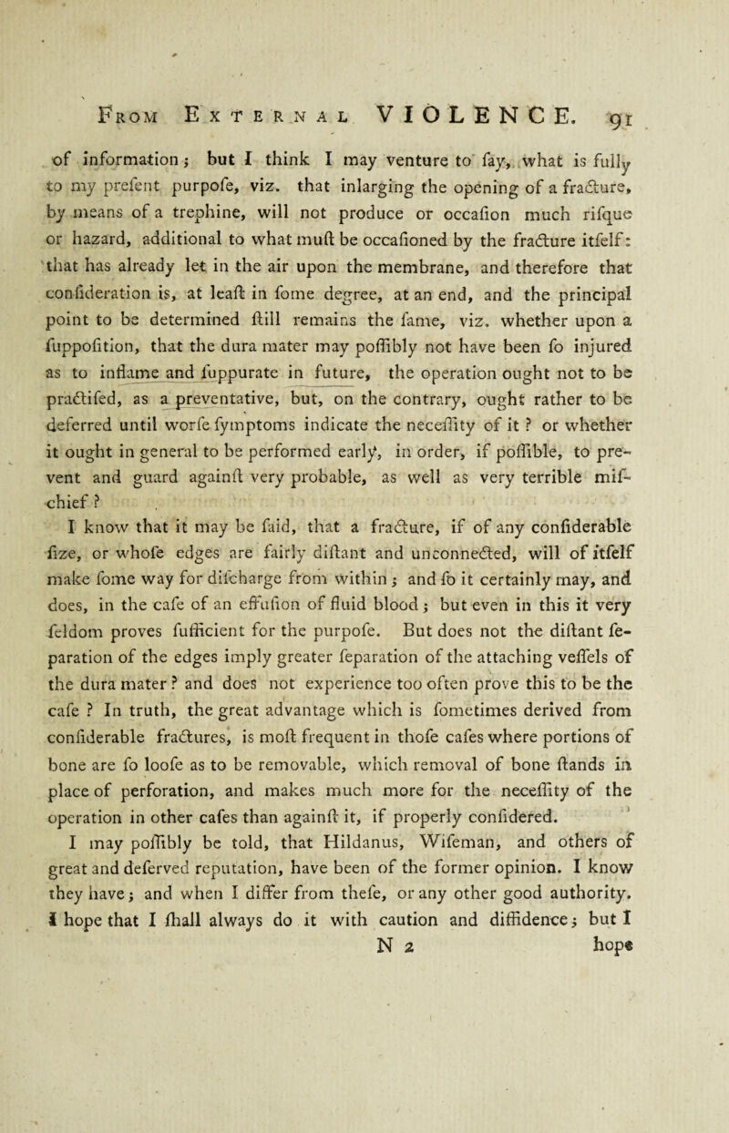 of information j but I think I may venture to fay, what is fully to my prefent purpofe, viz. that inlarging the opening of a fradfcure, by means of a trephine, will not produce or occafion much rifque or hazard, additional to what muft be occafioned by the fradhire itfelf: that has already let in the air upon the membrane, and therefore that confideration is, at lead in fome degree, at an end, and the principal point to be determined Hill remains the fame, viz. whether upon a fuppofition, that the dura mater may poffibly not have been fo injured as to inflame and fuppurate in future, the operation ought not to be pradtifed, as a preventative, but, on the contrary, ought rather to be deferred until worfe fymptoms indicate the neceffity of it ? or whether it ought in general to be performed early, in order, if poffible, to pre¬ vent and guard againit very probable, as well as very terrible mif- chief ? I know that it may be faid, that a fradture, if of any confiderable fize, or whofe edges are fairly diftant and unconnected, will of itfelf make fome way for difcharge from within ; and fo it certainly may, and does, in the cafe of an effufion of fluid blood ; but even in this it very feldom proves fullicient for the purpofe. But does not the diftant re¬ paration of the edges imply greater feparation of the attaching veffiels of the dura mater ? and does not experience too often prove this to be the cafe ? In truth, the great advantage which is fometimes derived from confiderable fractures, is mod frequent in thofe cafes where portions of bone are fo loofe as to be removable, which removal of bone Hands in place of perforation, and makes much more for the neceffity of the operation in other cafes than againft it, if properly confidered. I may poffibly be told, that Hildanus, Wifeman, and others of great and deferved reputation, have been of the former opinion. I know they have; and when i differ from thefe, or any other good authority. I hope that I fhall always do it with caution and diffidence j but I N 2 hope