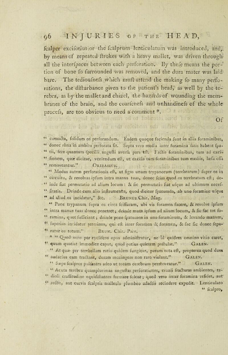 \ fcalper exciforius or the fcalprum leiiticulatum was introduced, and,, by means of repeated ftrokes with a heavy mallet, was driven through all the interlpaces between each perforation. By thefe means the por-' lion of bone fo furrounded was removed, and the dura mater was laid bare. The tedioufnefs which mud: attend the making fo many perfo¬ rations, the difturbance given to the patient’s head, as well by the te- rebra, as by the mallet and chizel, the hazards of wounding the mem¬ branes of the brain, and the coarienefs and unhandinefs of the whole procefs, are too obvious to need a comment*. Of »• r ” r • * ' * • * / . 1 a - in 1 r ■ ir .'. 1 t 0. < ~ . / “ cumacta, folidum os perforandum. Eadem quoque facicnda funt in aliis foraminibus, f 44 donee riina in ambitu perforata fit. Septa vero media inter foramina fatis habe.it fpa- “ tii, fere quantum fpccilli angufti averfa pars tft. I'adtis foraminibus, turn ad exci- “ fonem, quar dicitur, veniendum elf, ut excifis turn foraminibus turn rnediis, la:fa efia “ removeantur.” .Oribasius. to - V • -4 T. . d .. A- ... 44 Modus autem perforationis eft, ut figas unum trypanorum (terebrarum) fuper os in 44 circuitu, & revolvas ipfum intra manus tuas, donee leias quod os tcrebratum eft ; de- “ inde fiat permutatio ad alium locum : & fie permutatio fiat ufque ad ultimum necef- 44 fitatis. Deinde cum alio inftrumento, quod dicitur fpatumen, ab uno foramine ufque w ad aliud os incidatur,” &c. Brunus Chir. Mag. 44 Pone trypanum fupra os circa feifluram, ubi vis foramen facere, & revolve ipfum 44 intra manus tuas donee penetret; deinde muta ipfum ad alium locum, &. fic fac tot fo- 44 ramina, quot fufiiciant; deinde pone fpatuinen in uno foraminum, & levando manum, fuperius incidatur terminus, qui eft inter foramen Si foramen, & fac fic donee fepa- 44 ratur os totum.” Brun. Chir. Parv. * 44 Qiiod vero per cyclifcos opus adminiftratur, ne id quidem omnino vitio caret, ** quum quatiat immodice caput, quod potius quietem poftulat.” Galen. “ At quae per terebellam ratio quidem fungitur, parum tuta eft, propterea quod dum 114 audacius earn tradlant, duram meningem non raro violant.” Galen. 44 Saepe fealpros pulfantes adeo ut totum cerebrum pcrrr.oveatur.” Galen. 1,4 Acuta terebra quamplurimas anguftas perforationes, cranii fraefuras ambientes, ra- 41 dioli craffitudine equidiftantes formare folent j quod vero inter foramina refidet, aut fedlir, aut curvis fealpris malleolo plumbeo adadfis recindere expedit. Lenticulato 44 fealpro.