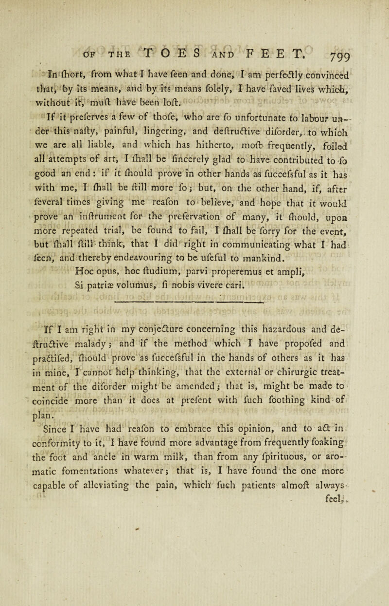 % In fhort, from what I have feen and done, I am perfedtly convinced that, by its means, and by its means folely, I have faved lives which, without it, mud have been lod. If it preferves a few of thofe, who are fo unfortunate to labour un¬ der this nafty, painful, lingering, and deftrudtive diforder,. to which we are all liable, and which has hitherto, mofb frequently, foiled all attempts of art, I fhall be fincerely glad to have contributed to fo good an end : if it fhould prove in other hands as fuccefsful as it has with me, I fhall be dill more fo; but, on the other hand, if, after feveral times giving me reafon to believe, and hope that it would prove an indrument for the prefervation of many, it fhould, upon more repeated trial, be found to fail, I fhall be forry for the event, but fhall dill* think, that I did’right in communicating what I had feen, and thereby endeavouring to be. ufeful to mankind. Hoc opus, hoc dudium, parvi properemus et ampli. Si patrize volumus, d nobis vivere cari. If I am right in my conjedture concerning this hazardous and de- dru&ive malady; and if the method which I have propofed and pradtifed, diould prove as fuccefsful in the hands of others as it has in mine, I cannot help thinking, that the external or chirurgic treat¬ ment of the diforder might be amended; that is, might be made to coincide more than it does at prelent with fuch foothing kind of plan. Since I have had reafon to embrace this opinion, and to adt in conformity to it, I have found more advantage from frequently foaking the foot and ancle in warm milk, than from any fpirituous, or aro¬ matic fomentations whatever; that is, I have found the one more capable of alleviating the pain, which fuch patients almoft always' feeU*