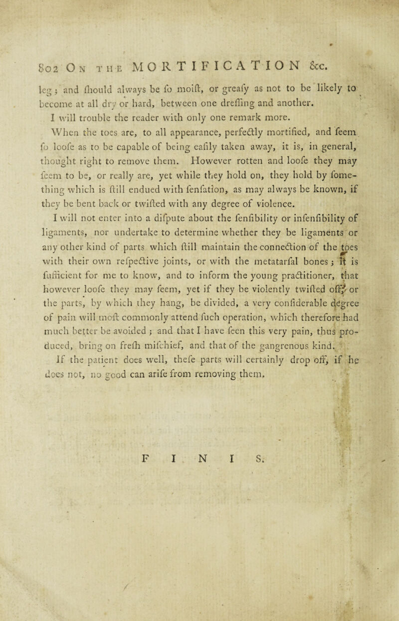 leg; and fhould always be fo mol ft, or greafy as not to be likely to become at all dry or hard, between one drefting and another. I will trouble the reader with only one remark more. When the toes are, to all appearance, perfectly mortified, and feem fo loofe as to be capable of being eafily taken away, it is, in general, thought right to remove them. However rotten and loofe they may teem to be, or really are, yet while they hold on, they hold by fome- thing which is ftill endued with fenfation, as may always be known, if they be bent back or twifted with any degree of violence. I will not enter into a difpute about the fenfibility or infenftbility of ligaments, nor undertake to determine whether they be ligaments or any other kind of parts which ftill maintain the connection of the toes with their own refpedtive joints, or with the metatarfal bones; It is fufficient for me to know, and to inform the young practitioner, that however loofe they may feem, yet if they be violently twifted off? or the parts, by which they hang, be divided, a very confiderable degree of pain will moft commonly attend fuch operation, which therefore had much better be avoided ; and that I have fecn this very pain, thus pro¬ duced, bring on frefh mifchief, and that of the gangrenous kind. If the patient does well, thefe parts will certainly drop off, if he does not, no good can arife from removing them. F I N S.