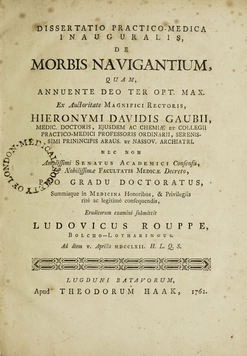 DISSERTATIO FRACTICO-MEDICA INAUGURALIS, D E MORBIS NAVIGANTIUM» QUAM, ANNUENTE DEO TER OPT. MAX. Ex Auffor itate Magnifici Rectoris, HIERONYMI DAVIDIS GAUBII, MEDIC. DOCTORIS, EJUSDEM AC CHEMIA et COLLEGII PRACTICO-MEDICI PROFESSORIS ORDINARII, SERENIS- v SIMI PRIN1NCIPIS ARAUS. et NASSOV. ARCHIATRI. Vw V NEC NON JiX AntpliJJimi Senatus Academici Confenfu, Nobilijfima Facultatis Medicae Decreto, p4?o gradu DOCTORATUS, f 11^, r Summisque in Medicina Honoribus, & Privilegiis rite ac legitime confequendis, Eruditorum examini fubmittit LUDOVICUS ROUPPE, Bolcho — Lotharingus. Ad diem v. Aprilis mdcclxii. H. L. Q. S. LUGDUNI BATAVORUM, Apud' THEODORUM H A A K , 1762.