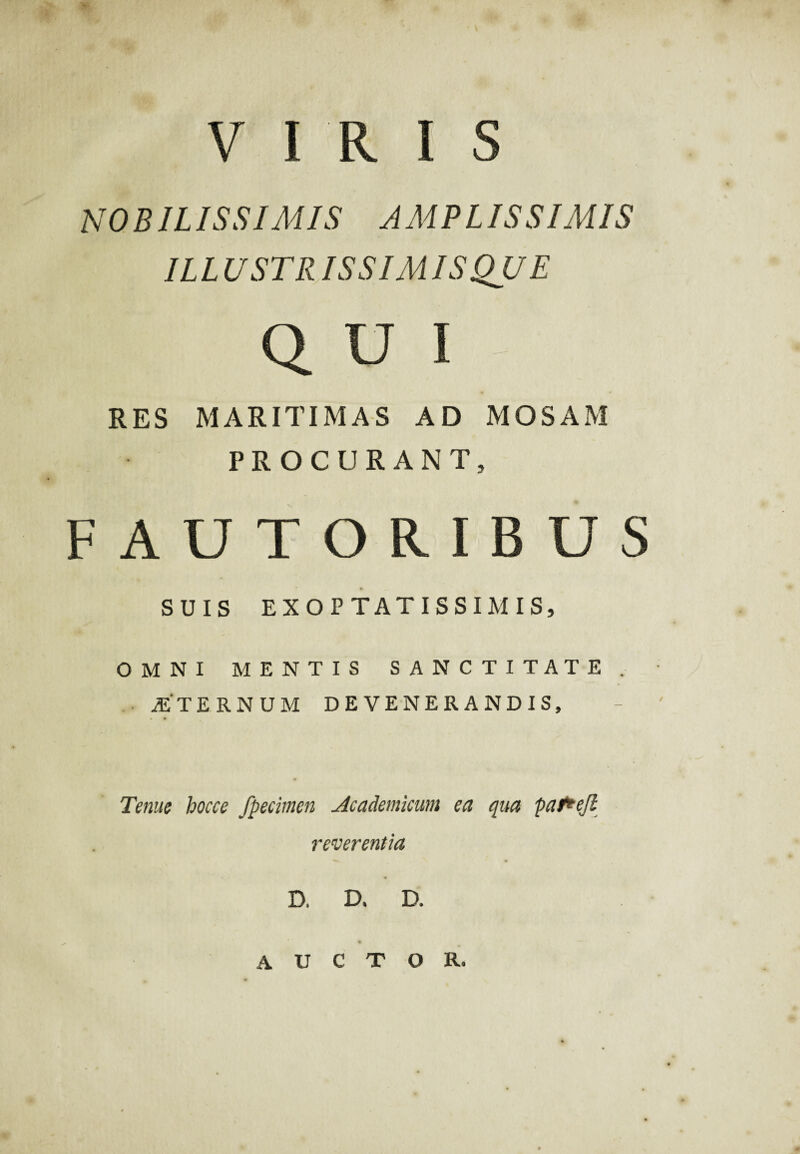 VIRIS NO BIL IS BIMIS AMPLISSIMIS IL L U ST RISSIM IS QUE Q U I RES MARITIMAS AD MOSAM PROCURANT, FAUTORIBUS SUIS EXOPTAT ISSIM IS, OMNI MENTIS SANCTITATE. JE TERNUM DEVENERANDIS, Tenue hocce fpeciinen Academicum ea qua pafrejl reverentia D. D. D. auctor.