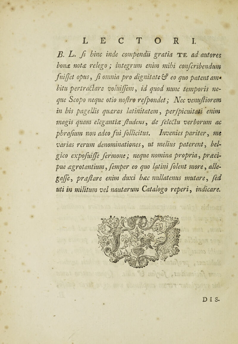 B. L. fi hinc inde compendii gratia te ad autores bona nota relego; integrum enim mihi confcribendum fuiffet opus, fi omnia pro dignitate 6? eo quo patent am* bitu per trahi are voluijjern, id quod nunc temporis ne¬ que Scopo neque otio noflro refpondet; Nec venufiorem in his pagellis quaras latinitatem, perjpicuitati enim magis quam elegantia Jlmlens, de feleCtu verborum ac phrajium non adeo fui follicitus. Invenies pariter, me varias rerum denominationes, ut melius paterent, bel- gico expofuijfe fermone; neque nomina propria, praci- pue agrot antium, femper eo quo latini f olent more, alie- gajfe, profare enim duxi hac nullatenus mutare, fed uti in militum vel nautarum Catalogo reperi, indicare.