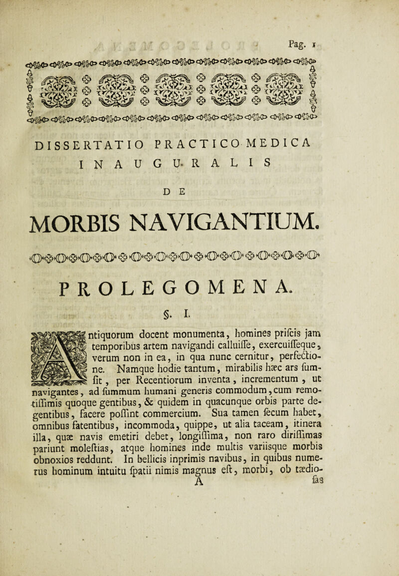Pag. * co§§o co$o co§k> o<iK> A - -— - ^ —™ -n. $> i/Tt) ^IO tollo cO^CO^Kt. tollo <0§K> OfJC» <®^K> U3 cO§K> DISSERTATIO PRACTICOMEDICA INAUGU-RALIS D E MORBIS NAVIGANTIUM. O^SKKMKM> & O^O^O & O^O & O1®1 -O <&*0* PROLEGOMENA. §• I- ntiquorum docent monumenta, homines prifcis jam temporibus artem navigandi calluifle, exercuiffeque , verum non in ea, in qua nunc cernitur, perfectio¬ ne. Namque hodie tantum, mirabilis haec ars fum- _lit _ n „ ,.- fit, per Recentiorum inventa , incrementum , ut navigantes, ad fummum humani generis commodum,cum remo- tiflimis quoque gentibus, & quidem in quacunque orbis parte de¬ gentibus, facere poffint commercium. Sua tamen fecum habet, omnibus fatentibus, incommoda, quippe, ut alia taceam, itinera illa, quae navis emetiri debet, longiftima, non raro diriffimas pariunt moleftias, atque homines inde multis variisque morbis obnoxios reddunt. In bellicis inprimis navibus, in quibus nume¬ rus hominum intuitu fpatii nimis magnus eft, morbi, ob taedio- A fas