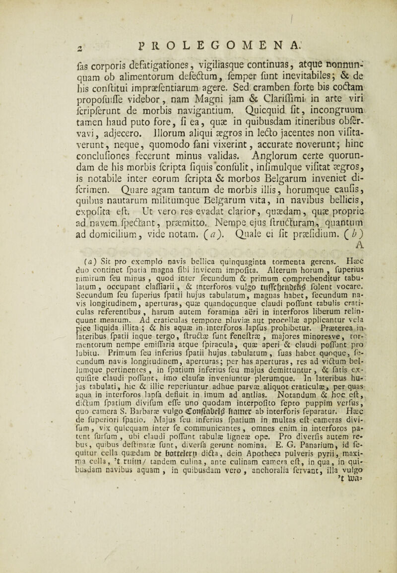 2 prolegomena: fas corporis defatigationes, vigiliasque continuas, atque nonnun- quam ob alimentorum defeftum, femper funt inevitabiles; & de his conftitui impr^fentiarum agere. Sed cramben forte bis coftam propofuiffe videbor, nam Magni jam & ClarilTimi in arte viri fcripferunt de morbis navigantium. Quicquid fit, incongruum tamen haud puto fore, fi ea, quae in quibusdam itineribus obfer- vavi, adjecero. Illorum aliqui aegros in ledo jacentes non vi lita¬ verunt, neque, quomodo fani vixerint, accurate noverunt; hinc conclufiones fecerunt minus validas. Anglorum certe quorun- dam de his morbis feripta fiquis confulit, infimulque vifitat aegros, is notabile inter eorum feripta & morbos Belgarum inveniet di- ferimen. Quare agam tantum de morbis illis, horumque caulis, quibus nautarum militumque Belgarum vita, in navibus bellicis, expolita dt. Ut vero res evadat clarior, quaedam, quae proprie ad navem fpeftant, praemitto. Nempe ejus ftrndturam, quantum ad domicilium, vide notam, (a). Quale ei fit praefidium. (Z>) - ; ' a (a) Sic pro exemplo navis bellica quinquaginta tormenta gerens. Haec duo concinet fpatia magna fibi invicem impolita. Alterum horum , iuperius nimirum feu minus , quod inter fecundum & primum comprehenditur tabu¬ latum , occupant clafiiarii , & interforos vulgo tufFcfjenDeft^ folent vocare. Secundum feu fuperius fpatii hujus tabulatum, magnas habet, fecundum na¬ vis longitudinem, aperturas, quae quandocunque claudi poliunt tabulis crati¬ culas referentibus, harum autem foramina aeri in interforos liberum relin¬ quunt meatum. Ad craticulas tempore pluvia aut procellae applicantur vela pice liquida illita ; & his aquae in interforos lapfus prohibetur. Praeterea in lateribus fpatii inque tergo, ftru&ae funt feneltrae , majores minoresve, tor¬ mentorum nempe emilTaria atque fpiracula, quae aperi & claudi pofiunt pro labitu. Primum feu inferius fpatii hujus tabulatum, fuas habet quoque, fe¬ cundum navis longitudinem, aperturas; per has aperturas, res ad vidtum bel¬ lumque pertinentes, in fpatium inferius feu majus demittuntur, & fatis ex- quifice claudi pofiunt, imo claufae inveniuntur plerumque. In lateribus hu¬ jus tabulati, hic & illic reperiuntur adhuc parvae aliquot craticulae, per quas aqua in interforos lapfa defluit in imum ad antlias. Notandum & hoc efl, diftum fpatium divifum efle uno quodam interpofito fepto puppim verfus, quo camera S. Barbarae vulgo Conflabrl^ ftauier ab interforis feparatur. HaEC de fuperiori fpatio. Majus feu inferius fpatium in multas elt cameras divi¬ fum , vix quicquam inter fe communicantes , omnes enim in interforos pa¬ tent furfum , ubi claudi pofiunt tabulae ligneae ope. Pro diverfis autem re¬ bus, quibus deftinatae funt, diverfa gerunt nomina. E. G. Panarium, id fe- quitur cella quaedam De bottelerp di&a, dein Apotheca pulveris pyrii, maxi¬ ma cella, ?t rium/ tandem culina, ante culinam camera efl, in qua, in qui¬ busdam navibus aquam, in quibusdam vero, anchoralia fervant, illa vulgo