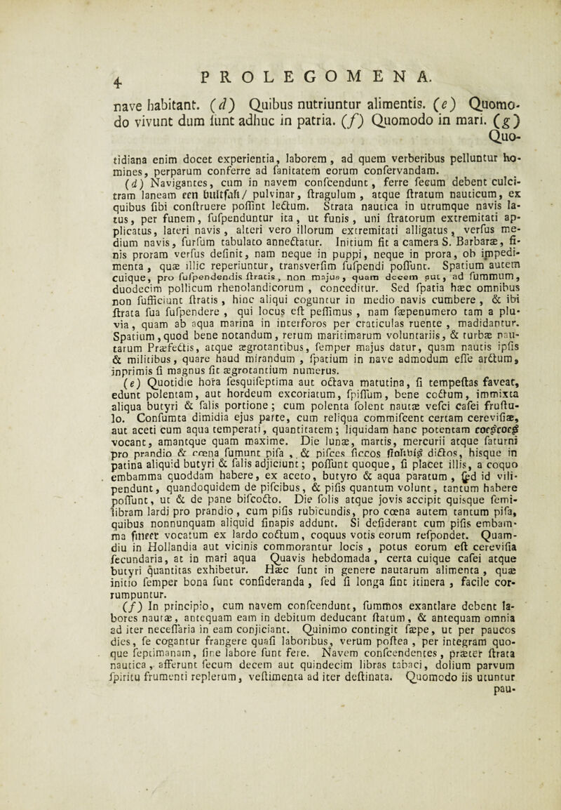 PROLEGOMENA. 4• rave habitant. (d) Quibus nutriuntur alimentis, (e) Q.uorao- do vivunt dum iunt adhuc in patria, (f) Quomodo in mari, (g) Quo- tidiana enim docet experientia, laborem, ad quem verberibus pelluntur ho¬ mines, perparum conferre ad fanitatem eorum confervandam. (d) Navigantes, cum in navem confcendunt, ferre fecum debent culci¬ tram laneam ecn bliltfaft/ pulvinar, dragulum , atque ftratum nauticum, ex quibus fibi conftruere poflint lettum. Strata nautica in utrumque navis la¬ tus, per funem, fufpenduntur ita, ut funis, uni (Iratorum extremitati ap¬ plicatus, lateri navis, alteri vero illorum extremitati alligatus, verfus me¬ dium navis, furfum tabulato annettatur. Initium fit a camer3 S. Barbarae, fi¬ nis proram verfus definit, nam neque in puppi, neque in prora, ob impedi¬ menta , qu$ illic reperiuntur, transverfim fufpendi pofFunt. Spatium autem Cuique, pro fufpendendis dracis, non majus, quam decem auc, ad fummum , duodecim pollicum rhenolandicorum , conceditur. Sed fpatia haec omnibus non fufficiunt (Iratis, hinc aliqui coguntur in medio navis cumbere , & ibi ftrata fua fufpendere , qui locus ed pedimus , nam faepenumero tam a plu¬ via, quam ab aqua marina in interforos per craticulas ruente, madidantur. Spatium, quod bene notandum, rerum maritimarum voluntariis, & turbae nau¬ tarum Praefettis, atque aegrotantibus, femper majus datur, quam nautis ipfis & militibus, quare haud mirandum , fpatium in nave admodum ede arttum* inprimis d magnus fit aegrotantium numerus. (e) Quotidie hora fesquifeptima aut octava matutina, fi tempeftas faveat, edunt polentam, aut hordeum excoriatum, fpidum, bene codtum, immixta aliqua butyri & falis portione ; cum polenta folent nautae vefei cafei frudu- lo. Confumta dimidia ejus parte, cum reliqua commifcenc certam cerevifiae, aut aceti cum aqua temperati, quantitatem; liquidam hanc potentam coctfcoeg vocant, amantque quam maxime. Die lunae, martis, mercurii atque faturni pro prandio & rnena fumunt pifa pifces ficcos didtos, hisque in patina aliquid butyri & falis adjiciunt; podunt quoque, fi placet illis, a coquo embamma quoddam habere, ex aceto, butyro & aqua paratum , {pd id vili* pendunt, quandoquidem de pifeibus, & pifis quantum volunt, tantum habere podunt, ut & de pane bifco&o. Die folis atque jovis accipit quisque femi- libram lardi pro prandio, cum pifis rubicundis, pro coena autem tantum pifa, quibus nonnunquam aliquid finapis addunt. Si defiderant cum pifis embam¬ ma fmect vocatum ex lardo co&um, coquus votis eorum refpondet. Quam- diu in Hollandia aut vicinis commorantur locis , potus eorum eft cerevifia fecundaria, at in mari aqua Quavis hebdomada , certa cuique cafei atque butyri quantitas exhibetur. Haec funt in genere nautarum alimenta , quae initio femper bona funt confideranda , fed fi longa fint itinera , facile cor¬ rumpuntur. (f) In principio, cum navem confcendunt, fummos exantlare debent la¬ bores nautae, antequam eam in debitum deducant datum, & antequam omnia ad iter neceflaria in eam conjiciant. Quinimo contingit faepe, ut per paucos dies, fe cogantur frangere quafi laboribus, verum podea , per integram quo¬ que feptimanam, fine labore funt fere. Navem confeendentes, praeter drata nautica , afferunt fecum decem aut quindecim libras tabaci, dolium parvum fpiritu frumenti rcplerum, vedimenta ad iter dedinata. Quomodo iis utuntur pau-