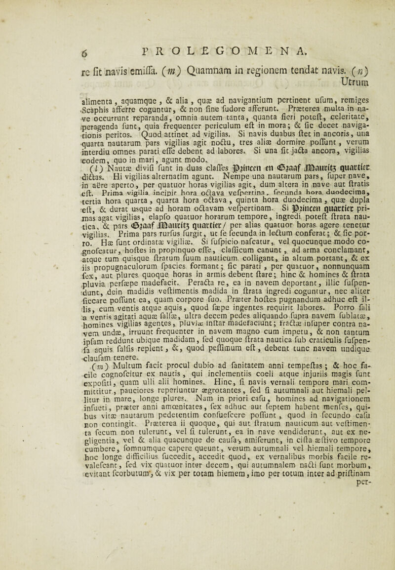 V PROLE G OMEN A. re fit navis emifia. (m) Quamnam in regionem tendat navis, (n) Utrum alimenta , aquamque , & alia , qux ad navigantium pertinent ufum, remiges .Scaphis afferre coguntur, & non fine fudore afferunt. Prasterea multa in na¬ ve occurrunt reparanda, omnia autem tanta, quanta fieri poteft, celeritate, peragenda funt, quia frequenter periculum eft in mora; & fic decet naviga¬ tionis peritos. Quod attinet ad vigilias. Si navis duabus fiet in ancoris, una quarta nautarum, pars vigilias agit noftu, tres alias dormire poffunt, verum interdia omnes parati effe debent ad labores. Si una fit ja&a ancora, vigilias •eodem, quo in mari, agunt modo.. (l) Nautas divifi funt in duas claffes juncei! en JBauritS quattlcc didtas. Hi vigilias alternatim agunt. Nempe una nautarum pars, fuper nave, in aere aperto, per quatuor horas vigilias agit, dum altera in nave aut ftratis eft. Prima vigilia incipit hora orftava vefp^rtina, fecunda hora, duodecima, tertia hora quarta, quarta hora ottava , quinta hora duodecima , quae dupla -eft, & durat usque ad horam odlavam vefpertinam^ Si pftnce» qimtticc pri¬ mas agat vigilias, elapfo quatuor horarum tempore, ingredi poteft ftrata nau¬ tica, & pars ^aaf JiBaucitj quartiec/ per alias quatuor horas, agere tenetur vigilias. Prima pars rurfus furgit, uc fe fecunda in le&um conferat; & fic por¬ ro. Hae funt ordinata? vigiliae.. Si fufpicio nafcatur, vel quocunque modo co- gnofcatur, hoftes in propinquo effe, clafiicum canunt, ad arma conclamant, atque tum quisque ftratum fuum nauticum colligant, in altum portant, & ex iis propugnaculorum fpacies formant; fic parati , per quatuor, nonnunquam fex, aut plures quoque horas in armis debent ftare; hinc & homines & ftrata pluvia perfaepe madefacit. Peratta re, ea in navem deportant, illic fufpen- dunt, dein madidis veftimentis madida in ftrata ingredi coguntur, nec aliter ficcare poffunt ea, quam corpore fuo. Praeter hoftes pugnandum adhuc eft il¬ lis, cum ventis atque aquis, quod faepe ingentes requirit labores. Porro fali a ventis agitati aquae falfae, nitra decem pedes aliquando fupra navem fublatae, homines vigilias agentes, pluvias inftar madefaciunt; frattae iDfuper contra na¬ vem, undae,, irruunt frequenter in navem magno cum impetu, & non tantum jpfam reddunt ubique madidam, fed quoque ftrata nautica fub craticulis fufpen- fa aquis fallis replent, &, quod peflimum eft, debent tunc navem undique claufam tenere.. (m) Multum facie procul dubio ad fanitatem anni tempeftas; & hoc fa¬ cile cognofcitur ex nautis, qui inclementiis coeli atque injuriis magis funt expoliti, quam ulli alii homines.. Hinc, fi navis vernali tempore mari com¬ mittitur, pauciores reperiuntur aegrotantes, fed fi autumnali aut hiemali pel¬ litur in mare, longe plures.. Nam in priori cafu, homines ad navigationem infueti, praeter anni amoenitates, fex adhuc, aut feptem habent menfes, qui¬ bus vitae nautarum pedetentim confuefcere poffunt , quod in fecundo cafu non contingit. Praeterea ii quoque, qui aut ftratum nauticum aut veftimen- ta fecum non tulerunt, vel fi tulerunt, ea in nave vendiderunt, aut ex ne- gligentia, vel & alia quacunque de caufa-, amiferunt, in cifta aeftivo tempore cumbere, fomnumque capere, queunt, verum autumnali vel hiemali tempore, hoc longe difficilius fuccedit, accedit quod, ex vernalibus morbis facile re- valefcant, fed vix quatuor inter decem, qui autumnalem natti funt morbum, evitant fcorbutunr,& vix per totam hiemem, imo per totum inter ad priftinam per-