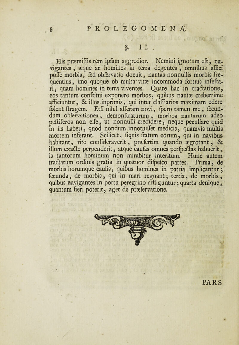 $.11.. His prcemiffis rem ipfam aggredior. Nemini ignotum eft, na¬ vigantes , seque ac homines in terra degentes , omnibus affici poffe morbis, fed obfervatio docuit, nautas nonnullis morbis fre¬ quentius, imo quoque ob mulca'vitae incommoda fortius infefta- ri, quam homines in terra viventes. Quare hac in tradtatione, eos tantum conftitui exponere morbos, quibus nautae creberrime afficiuntur, & illos inprimis, qui inter claffiarios maximam edere lolent ftragem. Etfi nihil afferam novi, fpero tamen me, fecun¬ dum obfervationes , demonftraturum , morhos nautarum adeo peftiferos non effe, ut nonnulli credidere, neque peculiare quid in iis haberi, quod nondum innotuiffet medicis, quamvis multis mortem inferant. Scilicet, fiquis ftatum eorum, qui in navibus habitant, rite confideraverit, praefertim quando aegrotant, & illum exadte perpenderit, atque caufas omnes perfpedtas habuerit, is tantorum hominum non mirabitur interitum. Hunc autem tractatum ordinis gratia in quatuor difpefco partes. Prima, de morbis horumque caufis, quibus homines in patria implicantur; fecunda, de morbis, qui in mari regnant; tertia, de morbis, quibus navigantes in portu peregrino affliguntur; quarta denique, quantum fieri poterit, aget de prsefervatione. PARS