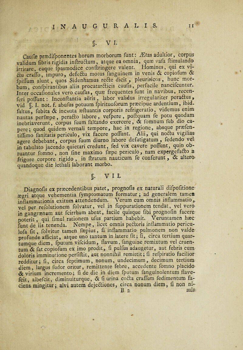§. V I. Caufse prsedifponentes horum morborum funt: JEtas adultior, corpus validum fibris rigidis infiruClum, atque ea omnia, quae vafa flimulando irrirare, eaque fpasmodice conltringere valent.. Homines, qui ex vi- 61u craflb, impuro, defeCtu motus fanguinem in venis & copiofum & fpiflum alunt, quos Sidenhamus re£te dicit , pleuriticos, hunc mor¬ bum, confpirantibus aliis procatardticis caufis, perfacile nancifcuntur. Inter occafionales vero caufas, quae frequentes funt in navibus, recen- feri poliunt: Inconllantia aeris, labor validus irregulariter pera&us, vid J. I. not. f. abufus potuum fpirituoforum praecipue ardentium, lbid. faltus, fubita & incauta eefluantis corporis refrigeratio, videmus enim nautas perfaepe, peraCto labore, vefpere , poltquam fe potu quodam inebriaverunt, corpus fuum faltando exercere, & fomnum fub dio ca¬ pere; quod quidem vernali tempore, hac in regione, absque praefen- tiffimo fanitatis periculo, vix facere poliunt. Alii, qui noCtu vigilias agere debebant, corpus fuum diurno labore defatigatum , fedendo vel in tabulato jacendo quiecari credunt, fed vix cavere poliunt, quin ob¬ ruantur fomno , non fine maximo faepe periculo, nam expergefa&o a frigore corpore rigido , in liratum nauticum fe conferunt y & altero quandoque die lethali laborant morbo.. § . V I I, V Diagnofis ex praecedentibus patet, prognofis ex naturali difpofitione seo-ri atque vehementia fymptomatum formatur ; ad generalem tamen inflammationis exitum attendendum. Verum cum omnis inflammatio,, vel per refolutionem folvatur, vel in fuppurationem tendat, vel vero in gangraenam aut fcirrhum abeat, facile quisque fibi prognofin facere poterit, qui fimul rationem ufus partium habebit. Veruntamen haec funt de*iis tenenda. Nempe, licet omnis pedoris inflammatio pericu- lofa fit, folvitur tamen faepius, fi inflammatio pulmonem non valde profunde afficiat, atque uno tantum in latere fit; fi, circa tertium quar¬ tumque diem, fputum vifeidum, flavum, fanguine remixtum vel cruen* tum & fat copiofum ex imo prodit, fi pulfus adaugetur, aut febris cum doloris imminutione perfillit, aut nonnihil remittit; fi refpiratio facilior redditur; fi, circa feptimum, nonum, undecimum, decimum tertium diem, largus fudor oritur, remittente febre, accedente fomno placido & virium incremento; fi de die in diem fputum fanguinolentum flave- fcit, albefeie, diminuiturque, & fi urina coda craflum fedimentum fa¬ ciens mingitur; alvi autem dejectiones, circa nonum diem, fi non ni- / B 2: mifc