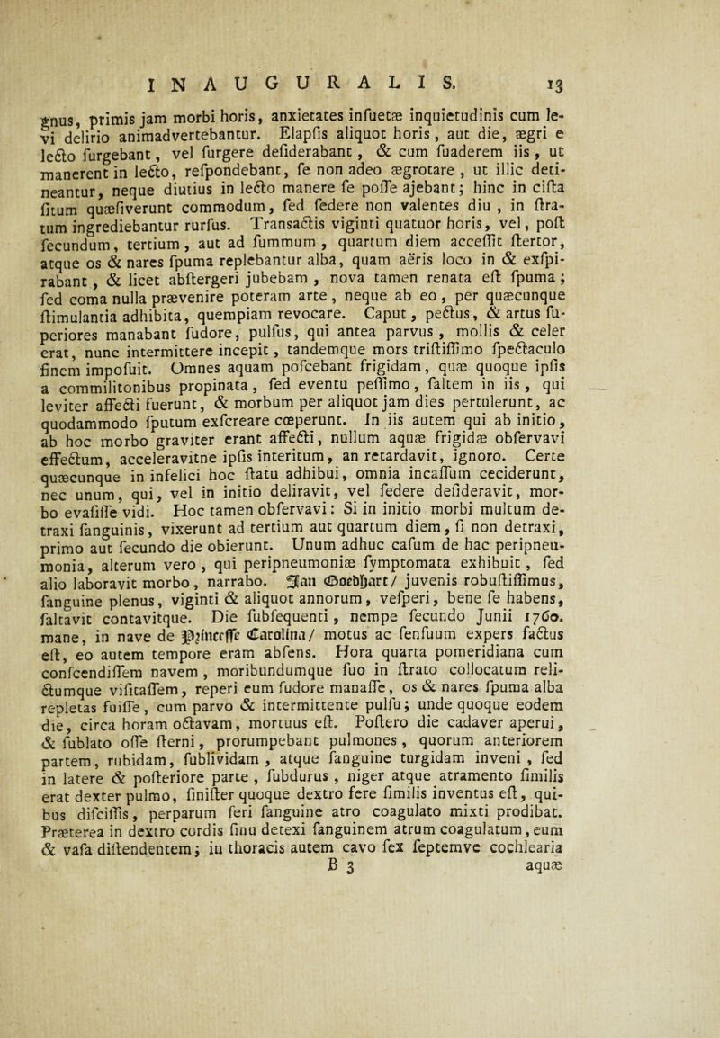 £nUs, primis jam morbi horis, anxietates infuetae inquietudinis cum le¬ vi delirio animadvertebantur. Elapfis aliquot horis, aut die, aegri e le6to Turgebant, vel Turgere deTiderabant , & cum Tuaderem iis, ut manerent in le&o, reTpondebant, Te non adeo aegrotare , ut illic deti¬ neantur, neque diutius in le6to manere Te polle ajebant; hinc in eida Titum quaefiverunt commodum, Ted Tedere non valentes diu , in lira¬ tum ingrediebantur rurTus. Transactis viginti quatuor horis, vel, poft Tecundum, tertium, aut ad Tummum , quartum diem accedit Ttertor, atque os & nares Tpuma replebantur alba, quam aeris loco in & exfpi- rabant, & licet abliergeri jubebam , nova tamen renata eli Tpuma; Ted coma nulla praevenire poteram arte, neque ab eo, per quaecunque liimulantia adhibita, quempiam revocare. Caput, pe&us, & artus Tu- periores manabant Tudore, pulTus, qui antea parvus, mollis & celer erat, nunc intermittere incepit, tandemque mors tridiflimo Tpe£taculo finem impoTuit. Omnes aquam poTcebant Trigidam, quae quoque ipfis a commilitonibus propinata, Ted eventu peliimo, Taltem in iis, qui leviter aflfe&i Tuerunt, & morbum per aliquot jam dies pertulerunt, ac quodammodo Tputum exTcreare coeperunt, in iis autem qui ab initio, ab hoc morbo graviter erant affe&i, nullum aquae frigidae obTervavi effe&um, acceleravitne ipfis interitum, an retardavit, ignoro. Certe quaecunque in infelici hoc datu adhibui, omnia incalTum ceciderunt, nec unum, qui, vel in initio deliravit, vel Tedere defideravit, mor¬ bo evafide vidi. Hoc tamen obTervavi: Si in initio morbi multum de¬ traxi Tanguinis, vixerunt ad tertium aut quartum diem, fi non detraxi, primo aut Tecundo die obierunt. Unum adhuc cafum de hac peripneu- monia, alterum vero, qui peripneumoniae fymptomata exhibuit, Ted alio laboravit morbo, narrabo. 3an <0oeM)art/ juvenis robudiflimus, Tanguine plenus, viginti & aliquot annorum, veTperi, bene Te habens, Taltavit contavitque. Die TubTequenti, nempe Tecundo Junii 1760. mane, in nave de Cacolina/ motus ac Tendium expers factus ed, eo autem tempore eram abTens. Hora quarta pomeridiana cum confcendidem navem , moribundumque Tuo in drato collocatum reli- 6tumque vifitaflem, reperi eum Tudore manade, os & nares Tpuma alba repletas fuifle, cum parvo & intermittente pulfu; unde quoque eodem die, circa horam o&avam, mortuus ed. Podero die cadaver aperui, & Tublato ode derni, prorumpebant pulmones, quorum anteriorem partem, rubidam, Tublividam , atque Tanguine turgidam inveni, Ted in latere & poderiore parte , Tubdurus , niger atque atramento fimilis erat dexter pulmo, finider quoque dextro fere fimilis inventus ed, qui¬ bus difcilTis, perparum Teri Tanguine atro coagulato mixti prodibat. Praeterea in dextro* cordis finu detexi Tanguinem atrum coagulatum, eum & vafa didendentem; in thoracis autem cavo fex feptemve cochlearia B 3 aquae
