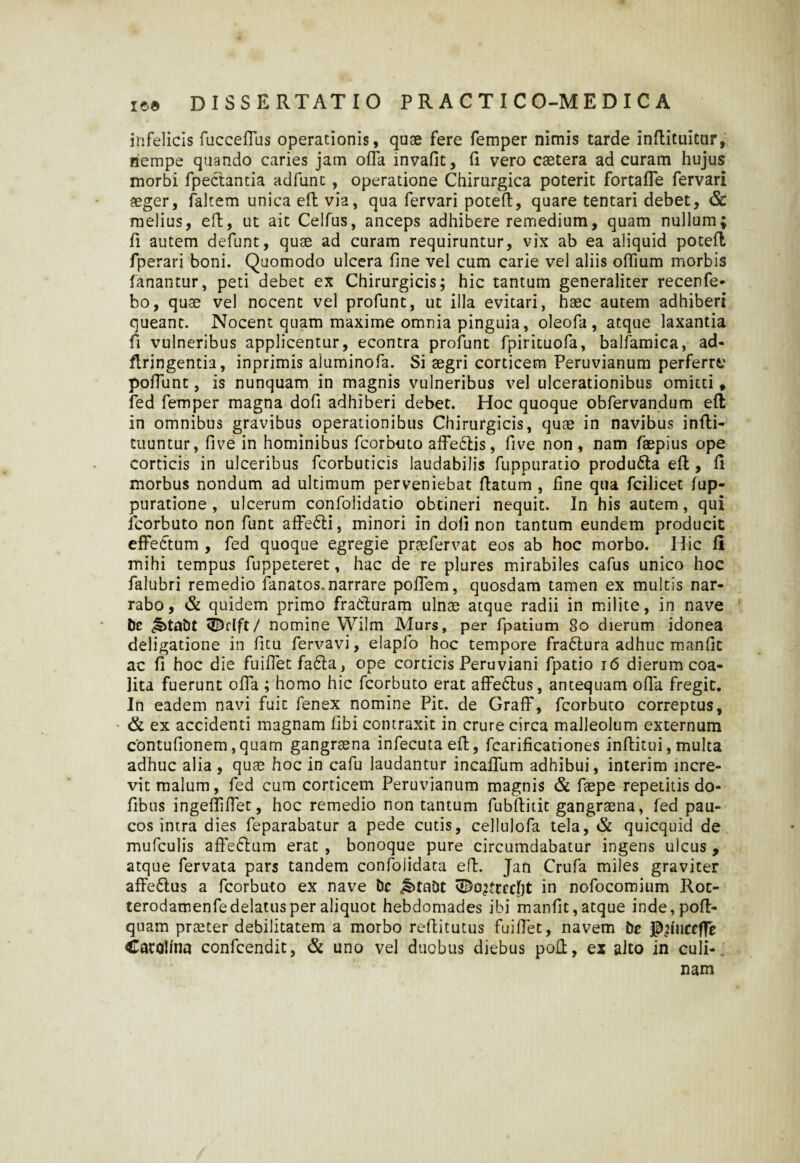 infelicis fucceffus operationis, quae fere femper nimis tarde inflituitur, liempe quando caries jam offa invafit, (i vero caetera ad curam hujus morbi fpeCtantia adfunc, operatione Chirurgica poterit fortaffe fervari aeger, faltem unica efl via, qua fervari potefl, quare tentari debet, & melius, efl, ut ait Celfus, anceps adhibere remedium, quam nullum; fi autem defunt, quae ad curam requiruntur, vix ab ea aliquid potefl fperari boni. Quomodo ulcera fine vel cum carie vel aliis offium morbis fanantur, peti debet ex Chirurgicis; hic tantum generaliter recenfe- bo, quae vel nocent vel profunt, ut illa evitari, haec autem adhiberi queant. Nocent quam maxime omnia pinguia, oleofa , atque laxantia fi vulneribus applicentur, econtra profunt fpirituofa, balfamica, ad- flringentia, inprimis aluminofa. Si aegri corticem Peruvianum perferre poffunt, is nunquam in magnis vulneribus vel ulcerationibus omitti* fed femper magna dofi adhiberi debet. Hoc quoque obfervandum efl in omnibus gravibus operationibus Chirurgicis, quae in navibus infli- tuuntur, five in hominibus fcorbuto affe£lis, five non, nam faepius ope corticis in ulceribus fcorbuticis laudabilis fuppuratio produ6ta efl, fi morbus nondum ad ultimum perveniebat flatum , fine qua fcilicet fup- puratione , ulcerum confolidatio obtineri nequit. In his autem, qui fcorbuto non funt affe£li, minori in doli non tantum eundem producit effectum , fed quoque egregie praefervat eos ab hoc morbo. Hic fi mihi tempus fuppeteret, hac de re plures mirabiles cafus unico hoc falubri remedio fanatos.narrare poffem, quosdam tamen ex multis nar¬ rabo, & quidem primo fracturam ulnae atque radii in milite, in nave be ^>tabt ^dft/ nomine Wilm Murs, per fpatium 80 dierum idonea deligatione in fitu fervavi, elapfo hoc tempore fradtura adhuc manfk ac fi hoc die fuiffet fa£la, ope corticis Peruviani fpatio 16 dierum coa¬ lita fuerunt offa ; homo hic fcorbuto erat affe6lus, antequam offa fregit. In eadem navi fuit fenex nomine Pit. de Graff, fcorbuto correptus, & ex accidenti magnam libi contraxit in crure circa malleolum externum contufionem,quam gangraena infecuta efl, fcarificationes inflitui, multa adhuc alia, quae hoc in cafu laudantur incaffum adhibui, interim incre¬ vit malum, fed cum corticem Peruvianum magnis & faepe repetitis do- fibus ingefliffet, hoc remedio non tantum fubflidt gangraena, fed pau¬ cos intra dies feparabatur a pede cutis, cellulofa tela, & quicquid de mufculis affe6lum erat , bonoque pure circumdabatur ingens ulcus , atque fervata pars tandem confolidata efl. Jafi Crufa miles graviter affe&us a fcorbuto ex nave bc ^>tabt vDo^?tccf)t in nofocomium Rot- terodamenfedelatus per aliquot hebdomades ibi manfit, atque inde,pofl- quam praeter debilitatem a morbo reflitutus fuiffet, navem br j^uiccfle Carot/na confcendit, & uno vel duobus diebus poli, ex alto in culi¬ nam
