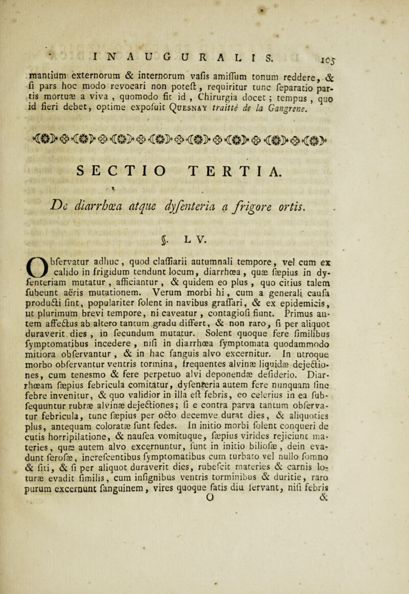 mantium externorum & internorum vafis amiifum tonum reddere, & fi pars hoc modo revocari non poteft, requiritur tunc feparacio par- tis mortuae a viva , quomodo fic id , Chirurgia docet ; tempus , quo id fieri debet, optime expofuit Quesnay traitte de la Gangrene. SECTIO TERTIA. ♦ v Dc diarrhoea atque dyfenteria a frigore ortis. J. LV. Obfervatur adhuc, quod claffiarii autumnali tempore, vel cum ex calido in frigidum tendunt locum, diarrhoea, quae faepius in dy- fenceriam mutatur , afficiantur, & quidem eo plus , quo citius talem fubeunt aeris mutationem. Verum morbi hi, cum a generali caufa produ6li fint, populariter folent in navibus graflari, & ex epidemicis, ut plurimum brevi tempore, ni caveatur , contagiofi fiunt. Primus au¬ tem affe£lus ab altero tantum gradu differt, & non raro, fi per aliquot duraverit dies , in fecundum mutatur. Solent quoque fere fimilibus fymptomatibus incedere , njfi in diarrhoea fymptomata quodammodo mitiora obfervantur , & in hac fanguis alvo excernitur. In utroque morbo obfervantur ventris tormina, frequentes alvinae liquidae dejedlio- nes, cum tenesmo & fere perpetuo alvi deponendae defiderio. Diar¬ rhoeam faepius febricula comitatur, dyfenferia autem fere nunquam fine febre invenitur, & quo validior in illa eff: febris, eo celerius in ea fub- fequuntur rubrae alvinae deje£liones; fi e contra parva tantum obferva¬ tur febricula, tunc faepius per ocio decemve durat dies, & aliquoties plus, antequam coloratae funt fedes. In initio morbi folent conqueri de cutis horripilatione, & naufea vomituque, faepius virides rejiciunt ma¬ teries, quae autem alvo excernuntur, funt in initio biliofae , dein eva¬ dunt ferofae, increfcentibus fymptomatibus cum turbato vel nullo fomno & fiti, & fi per aliquot duraverit dies, rubefcit materies & carnis lo¬ turae evadit fimilis, cum infignibus ventris torminibus & duritie, raro purum excernunt fanguinem, vires quoque fatis diu fervant, nili febris Q &