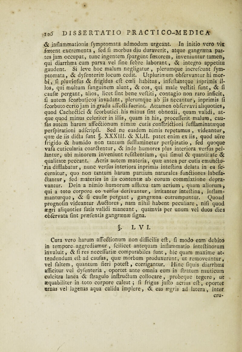 inflammationis fymptomata admodum urgeant. In initio vero Vix foetent excrementa, fed fi morbus diu duraverit, atque gangrsena par¬ tes jam occupat, tunc ingentem fpargunt foetorem, inveniuntur tamen, qui diarrhoea cum parva vel fine febre laborant, & integro appetitu gaudent. Si leve hoc malum negligatur, plerumque increfcunt fym¬ ptomata, & dyfenterioe locum cedit. Utplurimum obfervantur hi mor¬ bi, fi pluviofus & frigidus eft coeli habitus, infefiantque inprimis il¬ los, qui multum fanguinem alunt, & eos, qui male veftiti funt, & fi eaufae pergant, alios, licet fint bene veftiti, contagio non raro inficit, fi autem fcorbuticos invadant, plerumque ab iis necantur, inprimis fi fcorbutocertojam in gradu affedlifuerint. Attamen obfervavi aliquoties, quod Cache&ici & fcorbutici his minus fint obnoxii, quam validi, at¬ que quod minus celeriter in illis, quam in his, procefterit malum, cau- fas autem harum affectionum nimiae cutis conftriCtioni fufflaminataeque perfpirationi adfcripfi. Sed ne easdem nimis repetamus, videantur, quae de iis dicta funt §. XXX1IL & XL1I. patet enim ex iis, quod aere frigido & humido non tantum fufflaminetur perfpiratio , fed quoque vafa cuticularia coartentur, & inde humores plus interiora verfus pel¬ lantur, ubi minorem inveniunt refiflentiam, qui fimul & quantitate & qualitate peccant. Acris autem materia, qute antea per cutis emunCto- 'ria difflabatur, nunc verfus interiora inprimis inteftina delata in ea fe- cernitur, quo non tantum harum partium naturales funtiones labefa¬ ctantur , fed materies in iis contentae ab eorum commixtione depra¬ vantur. Dein a nimio humorum affluxu tam acrium , quam aliorum, qui a toto corpore eo verfus derivantur , irritantur inteftina, infiam- manturque, & fi eaufae pergant , gangraena corrumpuntur. Quoad prognofin videantur AuCtores, nam nihil habent peculiare , nifi quod aegri aliquoties fatis validi maneant, quamvis per unum vel duos dies obfervata fint praefentis gangraenae figna. §. L V I. Cura vero harum affectionum non difficilis eft, fi modo eam debito in tempore-aggrediamur , fcilicet antequam inflammatio inteftinorum invaluit, & fi res neceffariae comparabiles funt, hic quam maxime at¬ tendendum eft ad caufas, quae morbum produxerunt, ut removeantur, vel faltem, quantum fieri poteffc, corrigantur. Hinc fiquis diarrhoea afficitur vel dyfenteria , oportet ante omnia eum in ftratum nauticum culcitra lanea & ftragulo inftruCtum collocare , probeque tegere, uc aequabiliter in toto corpore caleat ; fi frigus jufto acrius eft, oportet urnas vel lagenas aqua calida implere, & eas aegris ad latera, inter cru-