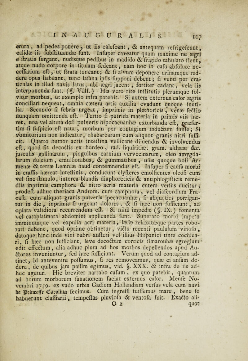 crura, ad pedes ponere , ut iis calefcant, & antequam refrigefcunt, calidae iis fubftituendae funt. Infuper caveatur quam maxime ne aegri e ftratis furgant, nudisque pedibus in madido & frigido tabulato flent, atque nudo corpore in fitulam fedeant, nam hoc in cafu abfolute ne- ceirarium eft, uc flrata teneant ; & fi alvum deponere urinamque red¬ dere opus habeant, tunc lafana ipfis fupponi debent; fi venti per cra¬ ticulas in illud navis latus, ubi tegri jacent , fortiter cadant, vela iis interponenda funt. (§. VIII.) His vero rite inflitutis plerumque fol- vitur morbus, ut exemplo infra patebit. Si autem externus calor aegris conciliari nequeat, omnia caetera artis auxilia evadunt quoque inuti¬ lia. Secundo fi febris urgeat, imprimis in plethoricis, venae fedtio nunquam omittenda efl. Tertio fi putrida materia in primis viis hae¬ ret, una vel altera dofi pulveris hipocacuanhae exturbanda efl, oraefer- tim fi fufpicio efl nata , morbum per contagium indudtum fuilTe; Si vomitorium non indicatur, rhabarbarum cum aliquot granis nitri fuffi- cit. Quarto humor acris inteflina vellicans diluendus & involvendus efl, quod fit decodtis ex hordeo, rad. liquiritiae., gram. althaeae &c. jusculis gailinajum , pinguibus carnium vervecinarum, oleo amygda¬ larum dulcium , emulfiombus, & gummatibus , ufus quoque boli Ar- menae & terrae Lemniae haud contemnendus efl. Infuper fi caufa morbi in crafiis haereat inteflinis, conducunt clyfleres emollientes oleofi cum vel fineflimulo, interea blandis diaphoreticis & antiphlogiflicis reme¬ diis inprimis camphora & nitro acris materia cutem verfus ducitur; prodefl adhuc theriaca Androm. cum camphora, vel diafcordium Fra- cafl. cum aliquot granis pulveris ipecacuanhae, fi aliquoties porrigan-' tur in die ,. inprimis fi urgeant dolores , & fi haec non fufficiunt, ad- opiata validiora recurrendum efl. Si nihil impedit (§. IX.) fomenta vel cataplafmata abdomini applicanda funt. Superato morbi imperii imminutaque vel expulfa acri materia, laefae relaxataeque partes robo¬ rari debent, quod optime obtinetur, vi diu recenti paululum vinofo ,; datoque hinc inde vini rubri aufteri vel illius Hifpanici tinte cochlea¬ ri, fi haec non fufficiant, leve decodlum corticis fimaroubae egregium1 edit effectum, alia adhuc plura ad hos morbos depellendos apud Au- dlores inveniuntur, fed haec fufficiunt. Verum quod ad contagium ad- tinet, id antevenire pofFumus, fi res removeamus, quae ei anfam de¬ dere, de quibus jam paliim egimus, vid. $. XXX. & infra de iis ad¬ huc agetur. Hic breviter narrabo cafum , ex quo patebit, quantum ad horum morborum fanationem faciat externus calor. Menfe No¬ vembri 1759. ex vado urbis Gadium Hollandiam verfus vela cum navi bc ©dncrjTe Cacoltaa fecimus. Cum ingrefli fuifiemus mare , bene fe habuerunt claffiarii, tempefias pluviofa & ventofa fuit. Exadto ali- O z quot