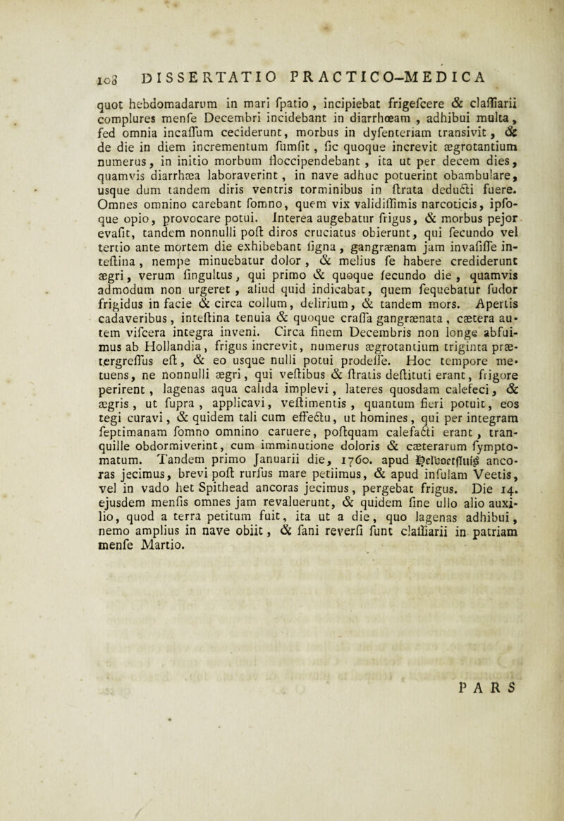 quot hebdomadarum in mari fpatio , incipiebat frigefcere & clafliarii complures menfe Decembri incidebant in diarrhoeam , adhibui mulca, fed omnia incaffum ceciderunt, morbus in dyfenteriam transivit, & de die in diem incrementum flimfit , fic quoque increvit aegrotantium numerus, in initio morbum Hoccipendebant , ita ut per decem dies, quamvis diarrhaea laboraverint , in nave adhuc potuerint obambulare, usque dum tandem diris ventris torminibus in ftrata dedudli fuere. Omnes omnino carebant fomno, quem vix validiffimis narcoticis, ipfo- que opio, provocare potui. Interea augebatur frigus, & morbus pejor evafit, tandem nonnulli poft diros cruciatus obierunt, qui fecundo vel tertio ante mortem die exhibebant ligna, gangraenam jam invafilTe in- tellina , nempe minuebatur dolor , & melius fe habere crediderunt aegri, verum fingultus, qui primo & quoque fecundo die , quamvis admodum non urgeret , aliud quid indicabat, quem fequebatur fudor frigidus in facie & circa collum, delirium, & tandem mors. Apertis cadaveribus, in teftina tenuia & quoque cralfa gangraenata , caetera au¬ tem vifcera integra inveni. Circa finem Decembris non longe abfui¬ mus ab Hollandia, frigus increvit, numerus aegrotantium triginta prae- t.ergrelTus efl, & eo usque nulli potui prodelle. Hoc tempore me* tuens, ne nonnulli aegri, qui veftibus & ftratis deftituti erant, frigore perirent, lagenas aqua calida implevi, lateres quosdam calefeci, & aegris, ut fupra , applicavi, veftimentis , quantum fieri potuit, eos tegi curavi, & quidem tali cum effedtu, ut homines, qui per integram feptimanam fomno omnino caruere, poftquam calefafti erant , tran¬ quille obdormiverint, cum imminutione doloris & caeterarum fympto» matum. Tandem primo Januarii die, 1760. apud $eUjoctfIuf$ anco¬ ras jecimus, brevi poft rurfus mare petiimus, & apud infulam Veetis, vel in vado het Spithead ancoras jecimus, pergebat frigus. Die 14. ejusdem menfis omnes jam revaluerunt, & quidem fine ullo alio auxi¬ lio, quod a terra petitum fuit, ita ut a die, quo lagenas adhibui, nemo amplius in nave obiit, dk fani reverfi funt clalliarii in patriam menfe Martio. PARS