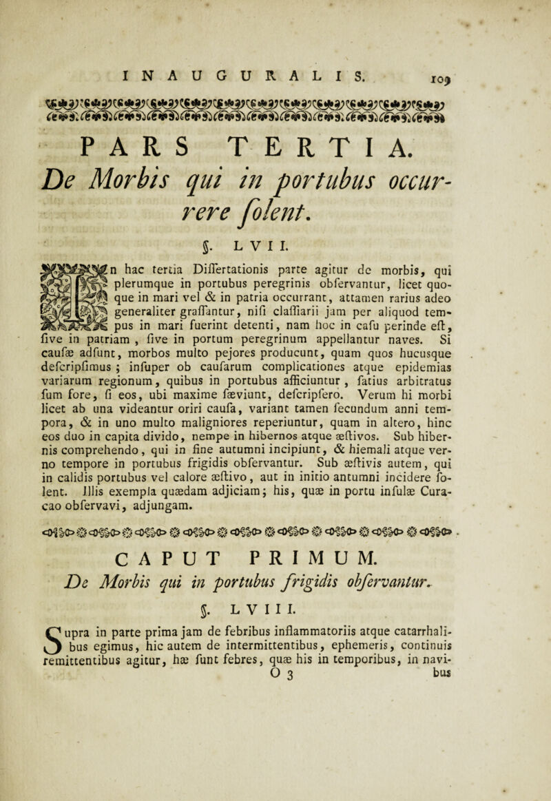 IO, <eV 9'. C&fSi C€V3'j C&fS} (&tf$s (&)&§i (£*■») C€*fh (t& s; tOfTi) C€if$} C€vto PARS TERTIA. De Morbis qui in portubus occur¬ rere folent. §. L V I I. n hac tertia Difiertationis parte agitur dc morbis, qui plerumque in portubus peregrinis obfervantur, licet quo¬ que in mari vel & in patria occurrant, attamen rarius adeo generaliter grafiantur, nifi claffiarii jam per aliquod tem¬ pus in mari fuerint detenti, nam hoc in cafu perinde eft, five in patriam , five in portum peregrinum appellantur naves. Si caufae adfunt, morbos multo pejores producunt, quam quos hucusque defcripfimus ; infuper ob caufarum complicationes atque epidemias variarum regionum, quibus in portubus afficiuntur, facius arbitratus fum fore, fi eos, ubi maxime faeviunt, defcriplero. Verum hi morbi licet ab una videantur oriri caufa, variant tamen fecundum anni tem¬ pora, & in uno multo maligniores reperiuntur, quam in altero, hinc eos duo in capita divido, nempe in hibernos atque aeftivos. Sub hiber¬ nis comprehendo, qui in fine autumni incipiunt, & hiemali atque ver¬ no tempore in portubus frigidis obfervantur. Sub aeftivis autem, qui in calidis portubus vel calore aeftivo, aut in initio antumni incidere fo¬ lent. Illis exempla quaedam adjiciam; his, quae in portu infulae Cura- cao obfervavi, adjungam. <0{£O ® @ @ ® 8 @ <o»c» . CAPUT PRIMUM. De Morbis qui in portubus frigidis obfervantur. L V I I I. Supra in parte prima jam de febribus inflammatoriis atque catarrhali- bus egimus, hic autem de intermittentibus, ephemeris, continuis remittentibus agitur, hae funt febres, quae his in temporibus, in navi-
