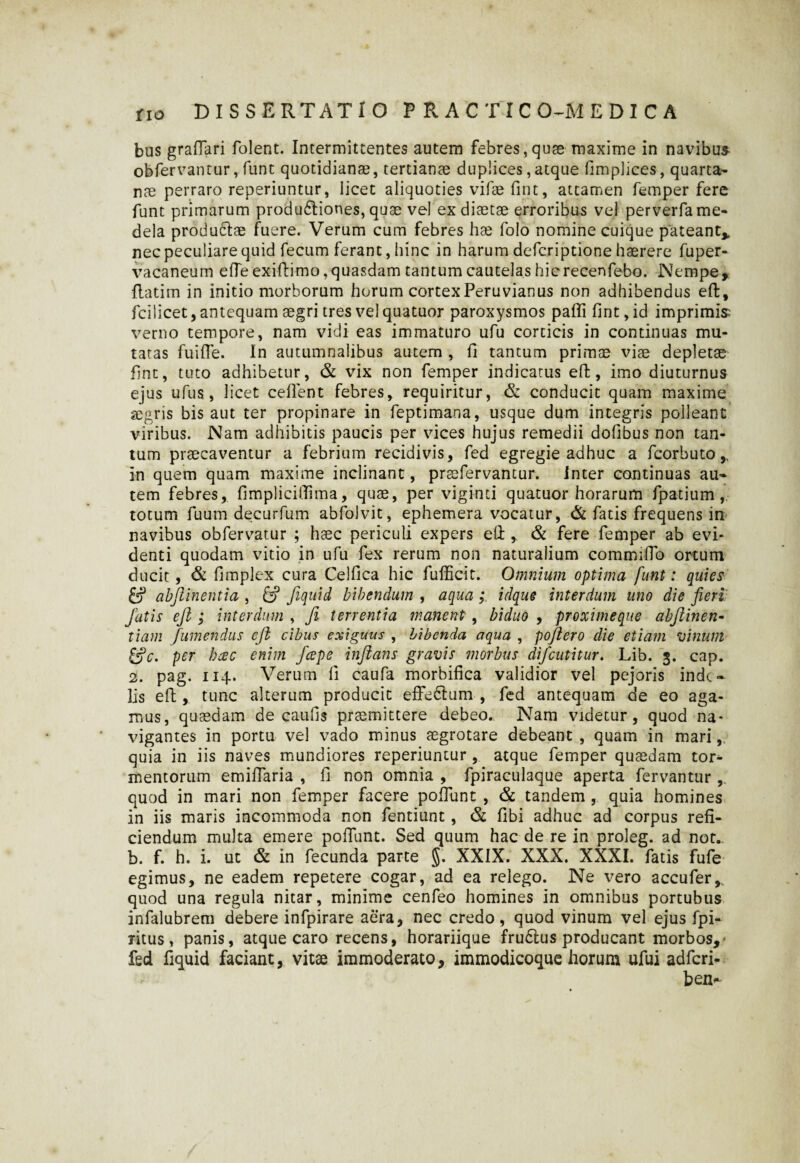 bus graftari folent. Intermittentes autem febres,quae maxime in navibus obfervantur, fune quotidianae, tertianae duplices,atque fimplices, quarta¬ nae perraro reperiuntur, licet aliquoties vifae fint, attamen femper fere funt primarum produdliones, quae vel ex diaetae erroribus vel perverfa me¬ dela produclae fuere. Verum cum febres hae folo nomine cuique pateant* nec peculiare quid fecum ferant, hinc in harum deferiptione haerere fuper- vacaneum efleexiftimo, quasdam tantum cautelas hicrecenfebo. Nempe, flatim in initio morborum horum cortexPeruvianus non adhibendus eft, fcilicet, antequam aegri tres vel quatuor paroxysmos pafli fint, id imprimis verno tempore, nam vidi eas immaturo ufu corticis in continuas mu¬ tatas fuifte. In autumnalibus autem , fi tantum primae viae depletae fint, tuto adhibetur, & vix non femper indicatus effc, imo diuturnus ejus ufus, licet ceffent febres, requiritur, & conducit quam maxime aegris bis aut ter propinare in feptimana, usque dum integris polleant viribus. Nam adhibitis paucis per vices hujus remedii dofibus non tan¬ tum praecaventur a febrium recidivis, fed egregie adhuc a fcorbuto * in quem quam maxime inclinant, praefervantur. inter continuas au¬ tem febres, fimpliciffima, quae, per viginti quatuor horarum fpatium totum fuum decurfum abfolvit, ephemera vocatur, & fatis frequens in navibus obfervatur ; haec periculi expers efl:, & fere femper ab evi¬ denti quodam vitio in ufu fex rerum non naturalium commiflo ortum ducit , & fimplex cura Celfica hic fufficit. Omnium optima funt: quies fcf abjiinentia , & fiqnid bibendum , aqua ; idque interdum uno die fieri Jutis ejl; interdum , fi terrentia manent , biduo , proxime que abfiinen- tiam /umendus eji cibus exiguus , bibenda aqua , pojiero die etiam vinum per heee enim J'cepe inflans gravis morbus difeutitur. Lib. 3. cap. 2. pag. 114. Verum fi caufa morbifica validior vel pejoris inde- lis eft, tunc alterum producit effedlum , fed antequam de eo aga¬ mus, quaedam de caufis praemittere debeo.. Nam videtur, quod na¬ vigantes in portu vel vado minus aegrotare debeant , quam in mari, quia in iis naves mundiores reperiuntur, atque femper quaedam tor¬ mentorum emiflaria , fi non omnia , fpiraculaque aperta fervantur , quod in mari non femper facere pofilint , & tandem , quia homines in iis maris incommoda non fentiunt , & fibi adhuc ad corpus refi¬ ciendum multa emere pofiunt. Sed quum hac de re in proleg. ad not.. b. f. h. i. ut & in fecunda parte §. XXIX. XXX. XXXI. fatis fufe egimus, ne eadem repetere cogar, ad ea relego. Ne vero accufer* quod una regula nitar, minime cenfeo homines in omnibus portubus infalubrem debere infpirare aera, nec credo, quod vinum vel ejus fpi- ritus, panis, atque caro recens, horariique frudtus producant morbos,' fed fiquid faciant, vitae immoderato, immodicoque horum ufui adferi- ben-