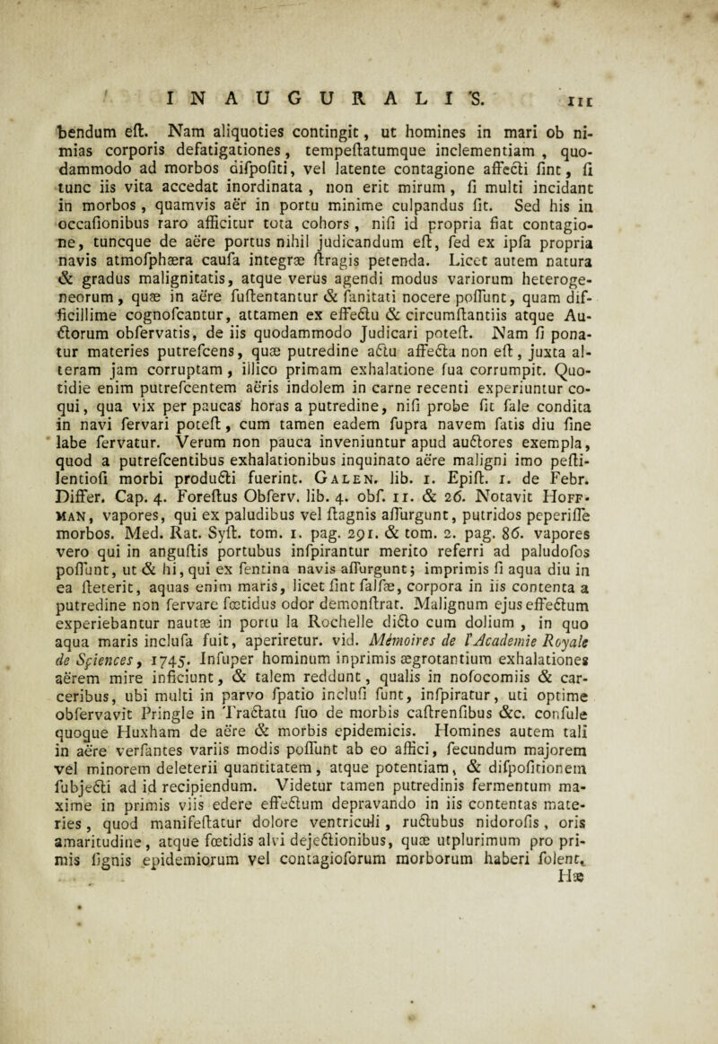 bendum eft. Nam aliquoties contingit, ut homines in mari ob ni¬ mias corporis defatigationes, tempeftatumque inclementiam , quo¬ dammodo ad morbos difpoliti, vel latente contagione affecti lint, fl tunc iis vita accedat inordinata , non erit mirum , fi multi incidant in morbos, quamvis aer in portu minime culpandus fit. Sed his in occafionibus raro afficitur tota cohors, nifi id propria fiat contagio¬ ne, tuncque de aere portus nihil judicandum eft, fed ex ipfa propria navis atmofphaera caufa integrae ftragis petenda. Licet autem natura & gradus malignitatis, atque verus agendi modus variorum heteroge- neorum, quae in aere fuftentantur & fanitati nocere poffunt, quam dif¬ ficillime cognofcantur, attamen ex effe&u & circumffantiis atque Au- 6torum obfervatis, de iis quodammodo Judicari potefL Nam fi pona¬ tur materies putrefcens, quae putredine adtu affe&a non eft, juxta al¬ teram jam corruptam , illico primam exhalatione fua corrumpit. Quo¬ tidie enim putrefcentem aeris indolem in carne recenti experiuntur co¬ qui, qua vix perpaucas horas a putredine, nifi probe fit fale condita in navi fervari poteff, cum tamen eadem fupra navem fatis diu fine labe fervatur. Verum non pauca inveniuntur apud au&ores exempla, quod a putrefcentibus exhalationibus inquinato aere maligni imo pefti- Ientiofl morbi produ6li fuerint. Galen. lib. i. Epiff. i. de Febr. Differ. Cap. 4. Foreftus Obferv. lib. 4. obf. 11. & 26. Notavit Hoff- man, vapores, qui ex paludibus vel ffagnis affurgunt, putridos peperiffe morbos. Med. Rat. Syft. tom. 1. pag. 291. & tom. 2. pag. 86. vapores vero qui in anguftis portubus infpirantur merito referri ad paludofos poffunt, ut & hi, qui ex fentina navis affurgunt; imprimis fi aqua diu in ea ffeterit, aquas enim maris, licet fint falfae, corpora in iis contenta a putredine non fervare foetidus odor demonftrat. Malignum ejus efferum experiebantur nautae in portu la Rochelle cli6lo cum dolium , in quo aqua maris inclufa fuit, aperiretur, vid. Memoires de l'Jcademie Royale de Sf iences, 1745. Infuper hominum inprimis aegrotantium exhalationes aerem mire inficiunt, & talem reddunt, qualis in nofocomiis & car- ceribus, ubi multi in parvo fpatio inclufi funt, infpiratur, uti optime obfervavit Pringle in Tra&atu fuo de morbis caftrenfibus &c. confule quoque Huxham de aere & morbis epidemicis. Homines autem tali in aere verfantes variis modis poffunt ab eo affici, fecundum majorem vel minorem deleterii quantitatem, atque potentiam, & difpofidonem fubjedti ad id recipiendum. Videtur tamen putredinis fermentum ma¬ xime in primis viis edere effedlum depravando in iis contentas mate¬ ries , quod manifeftatur dolore ventricu-li, rudtubus nidorofis, oris amaritudine, atque foetidis alvi dejedlionibus, quae utplurimum pro pri¬ mis lignis epidemiorum vel contagioforum morborum haberi folent*