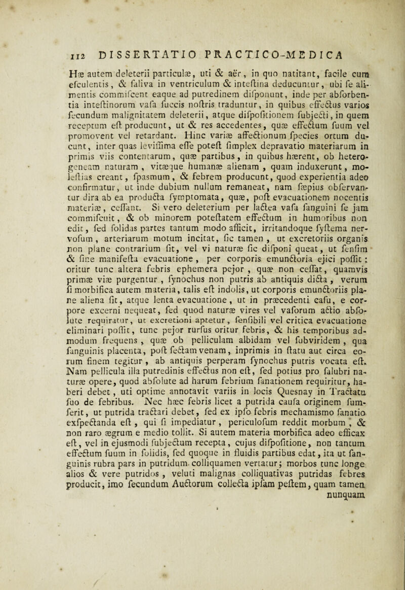 Hae autem deleterii particulae, uti & aer, in quo natitant, facile cum efculentis , & faliva in ventriculum & intefhina deducumur, ubi fe ali¬ mentis commifcent eaque ad putredinem difponunt, inde per abforben- tia intedinorum vafa fuccis nodris traduntur, in quibus effe&us varios fecundum malignitatem deleterii, atque difpofitionem fubje6li,in quem receptum ed producunt, ut & res accedentes, quae effe&um fuum vel promovent vel retardant. Hinc variae affe6lionum fpecies ortum du¬ cunt, inter quas levifiima effe poted fimplex depravatio materiarum in primis viis contentarum, quae partibus, in quibus haerent, ob hetero- geneam naturam , vitaeque humanae alienam , quam induxerunt, mo- ledias creant, fpasmum, & febrem producunt, quod experientia adeo confirmatur, ut inde dubium nullum remaneat, nam faepius obfervan,- tur dira ab ea producla fympromata, quae, pod evacuationem nocentis materiae, cedant. Si vero deleterium per la6lea vafa fanguini fe jam commifcuit, & ob minorem potedatem effe&um in humoribus non edit, fed folidas partes tantum modo afficit, irritandoque fydema ner- vofum , arteriarum motum incitat, fic tamen , ut excretoriis organis non plane contrarium fit, vel vi naturae fic difponi queat, ut fendm & fine manifeda evacuatione , per corporis emun&oria ejici poffit : oritur tunc altera febris ephemera pejor , quae non cedat, quamvis primae viae purgentur , fynochus non putris ab antiquis di£ta , verum fi morbifica autem materia, talis ed indolis, ut corporis emunddoriis pla¬ ne aliena fit, atque lenta evacuatione, ut in praecedenti cafu, e cor¬ pore excerni nequeat, fed quod naturae vires vel vaforum a61io abfo- lute requiratur, ut excredoni aptetur, fendbili vel critica evacuatione eliminari poffit, tunc pejor rurfus oritur febris, & his temporibus ad¬ modum frequens , quae ob pelliculam albidam vel fubviridem , qua fanguinis placenta, pod feftam venam, inprimis in datu aut circa eo¬ rum finem tegitur , ab antiquis perperam fynochus putris vocata ed. Nam pellicula illa putredinis efFetius non ed, fed potius pro falubri na¬ turae opere, quod abfoiute ad harum febrium fanationem requiritur, ha¬ beri debet , uti optime annotavit variis in Jocis Quesnay in Tractatu fuo de febribus. Nec haec febris licet a putrida caufa originem fum- ferit, ut putrida traftari debet, fed ex ipfo febris mechamismo fanatio exfpedtanda ed , qui fi impediatur , periculofum reddit morbum , & non raro aegrum e medio tollit. Si autem materia morbifica adeo efficax ed, vel in ejusmodi fubjectum recepta, cujus difpofitione, non tantum effeftum fuum in foiidis, fed quoque in fluidis partibus edat, ita ut fan¬ guinis rubra pars in putridum colliquamen venatur; morbos tunc longe alios & vere putridos , veluti malignas colliquativas putridas febres producit, imo fecundum Au6torum colie&a ipfam peftem, quam tamen nunquam