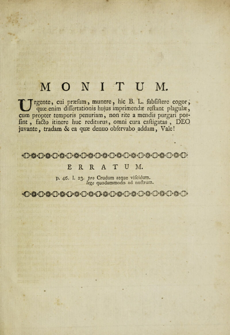 MONITUM. Urgente, cui praefum, munere, hic B. L. fubfiftere cogory quae enim difTertationis hujus imprimendae reflant plagulae, cum propter temporis penuriam, non rite a mendis purgari pos- fint, fadto itinere huc rediturus, omni cura cafligatas , DEO juvante, tradam & ea quae denuo obfervabo addam, Vale! ERRATUM. p. 45. 1. 23. pro Crudum atque vifcidum. lege quodammodo ad noftrum.