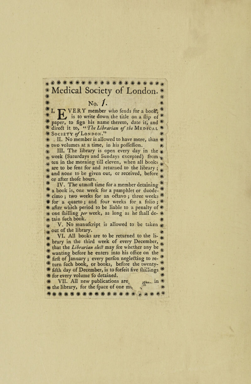 ######## ##########^ * Medical Society of London. * # # # E No. /. * VER Y member who fends for a booif, ^ _ is to write down the title on a flip of ^ ^ paper, to iign his name thereto, date it> and ^ % direft it to, “ The Librarian of the Medical ^ # Society ©/'London.’’ # # II. No member is allowed to have more, than # % tvvo volumes at a time, in his poffeffion. % % III. The library is open every day in the % ^ week (Saturdays and Sundays excepted) froin ^ ^ ten in the morning till eleven, when all books ^ ^ are to be fent for and returned to the library ; ^ > L, and none to be given out, or received, before ^ # or after thofe hours. IV. The utmoft time for a member detaining ^ ^ a book is, one week for a pamphlet or duode- ^ # cimo ; two weeks for an odlavo ; three weeks ^ # for a quarto ; and four weeks for a folio; # # after which period to be liable to a penalty of # # one (hilling per week, as long as he ffiall de- % % tain fuch book. % ^ V. No manufcript is allowed to be taken ^ out of the library. ^ ^ VI. All books are to be returned to the li- ^ brary in the third week of every December, ^ # that the Librarian eleft may fee whether any be # wanting before he enters into his office on the * ^ firft of January ; every perfon negle&ing to re- * ^ tum fuch book, or books, before the twenty- ^ ^ fifth day of December, is toforfeit fi ve ffiillings ^ # for every volume fo detained. # # VII. All new publications are^ in # # the library, for the fpace of one me % # -£k- 'Vf- ^k- ^k w ^k