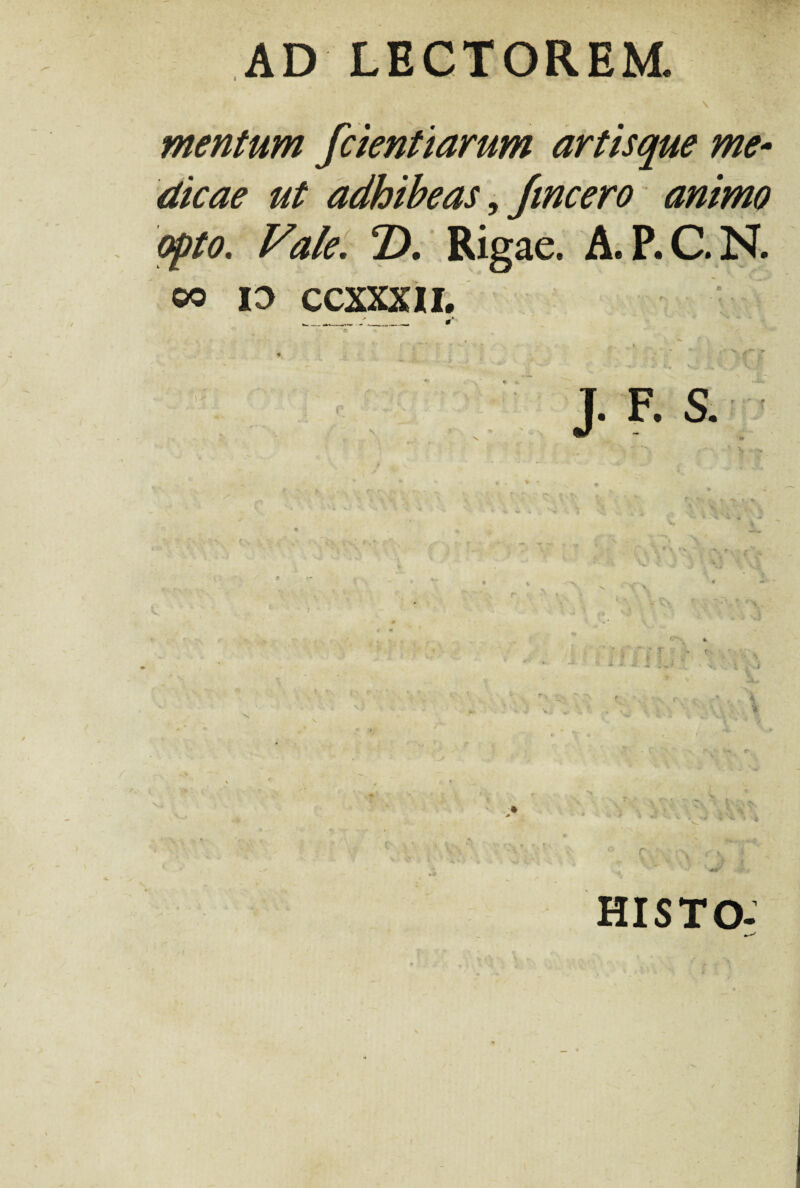 \ mentum fcientiarum artisque me- dicae ut adhibeas, fincero animo opto. Vale. D. Rigae. A.P.C.N. oo id ccxxxn. _____ #* • * * v „ ; V ' - ■* ** - * ^ ~ -r ** ^ ** ' ' / ' ■ ’* 4” £» Vi. £**... V.y> J. F. S. HISTO-